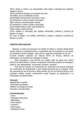 VB14: clareia a mente e os pensamentos. Atua sobre a atividade dos intestinos
delgado e grosso.
TA23: promove tonificação dos músculos do corpo.
TAI YANG: dá cor e vitalidade ao rosto
ESTICADOR: estimula toda musculatura facial.
E2: desintoxica o corpo e regula a respiração.
IG20: estimula a desintoxicação corporal.
E3: desintoxica o corpo e regula a respiração.
IG19: fortalece lábios e cútis, evita rachaduras.
VG26: regula a ação hormonal.
VC24: melhora a eliminação dos resíduos alimentares, evitando o acúmulo de
líquidos no corpo.
E4: atua no fígado e no pulmão, purificando o sangue e evitando o acúmulo de
líquidos no corpo.
TERAPIA COM CONCHAS
Oceanos e mares nos provocam um estado de êxtase e calmaria diante deste
grande sistema é importante termos a consciência que na imensidão do mar existe
um ambiente marinho complexo, onde cada um pode ser considerado um ser vivo
Conceito inovador inspirado nos maiores SPA´s da Europa, utiliza-se da
termoterapia, de manobras de massagem e shiatsu.
Esta massagem é uma técnica com origem entre os povos que moram
próximo ao litoral asiático. A prática compreende movimentos próprios da massagem
clássica, com deslizamentos, movimentos circulares, pressões.
Esta técnica favorece ao relaxamento por apresentar uma grande facilidade
nos movimentos de deslizamento e pela textura levemente lisa ou ondulada. Pode
ser associada ao uso de aromas e óleos quentes. Por ser uma técnica rítmica e com
constante contato, provoca aquecimento central, levando ao relaxamento e à
estimulação ao mesmo tempo.
Indicação
-Relaxamento muscular
-Diminuição do estresse
-Melhora da nutrição do tecido
-Aumenta a vascularização
Contraindicações
- Febre
- Processos infecciosos
- Inflamações
- Dores agudas
- Leucemia
- Hemorragias
- Gestação de risco
 