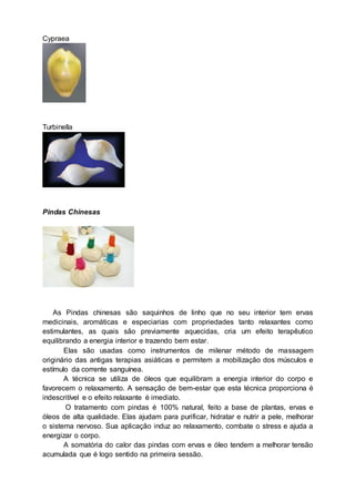 Cypraea
Turbinella
Pindas Chinesas
As Pindas chinesas são saquinhos de linho que no seu interior tem ervas
medicinais, aromáticas e especiarias com propriedades tanto relaxantes como
estimulantes, as quais são previamente aquecidas, cria um efeito terapêutico
equilibrando a energia interior e trazendo bem estar.
Elas são usadas como instrumentos de milenar método de massagem
originário das antigas terapias asiáticas e permitem a mobilização dos músculos e
estímulo da corrente sanguínea.
A técnica se utiliza de óleos que equilibram a energia interior do corpo e
favorecem o relaxamento. A sensação de bem-estar que esta técnica proporciona é
indescritível e o efeito relaxante é imediato.
O tratamento com pindas é 100% natural, feito a base de plantas, ervas e
óleos de alta qualidade. Elas ajudam para purificar, hidratar e nutrir a pele, melhorar
o sistema nervoso. Sua aplicação induz ao relaxamento, combate o stress e ajuda a
energizar o corpo.
A somatória do calor das pindas com ervas e óleo tendem a melhorar tensão
acumulada que é logo sentido na primeira sessão.
 