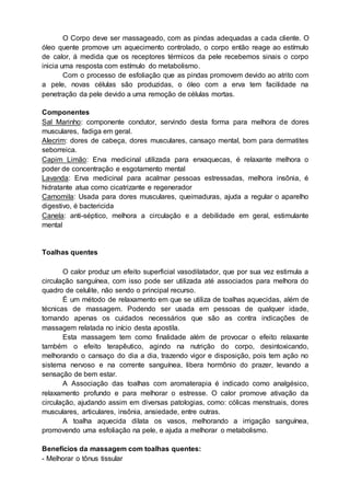 O Corpo deve ser massageado, com as pindas adequadas a cada cliente. O
óleo quente promove um aquecimento controlado, o corpo então reage ao estímulo
de calor, á medida que os receptores térmicos da pele recebemos sinais o corpo
inicia uma resposta com estímulo do metabolismo.
Com o processo de esfoliação que as pindas promovem devido ao atrito com
a pele, novas células são produzidas, o óleo com a erva tem facilidade na
penetração da pele devido a uma remoção de células mortas.
Componentes
Sal Marinho: componente condutor, servindo desta forma para melhora de dores
musculares, fadiga em geral.
Alecrim: dores de cabeça, dores musculares, cansaço mental, bom para dermatites
seborreica.
Capim Limão: Erva medicinal utilizada para enxaquecas, é relaxante melhora o
poder de concentração e esgotamento mental
Lavanda: Erva medicinal para acalmar pessoas estressadas, melhora insônia, é
hidratante atua como cicatrizante e regenerador
Camomila: Usada para dores musculares, queimaduras, ajuda a regular o aparelho
digestivo, é bactericida
Canela: anti-séptico, melhora a circulação e a debilidade em geral, estimulante
mental
Toalhas quentes
O calor produz um efeito superficial vasodilatador, que por sua vez estimula a
circulação sanguínea, com isso pode ser utilizada até associados para melhora do
quadro de celulite, não sendo o principal recurso.
É um método de relaxamento em que se utiliza de toalhas aquecidas, além de
técnicas de massagem. Podendo ser usada em pessoas de qualquer idade,
tomando apenas os cuidados necessários que são as contra indicações de
massagem relatada no início desta apostila.
Esta massagem tem como finalidade além de provocar o efeito relaxante
também o efeito terapêutico, agindo na nutrição do corpo, desintoxicando,
melhorando o cansaço do dia a dia, trazendo vigor e disposição, pois tem ação no
sistema nervoso e na corrente sanguínea, libera hormônio do prazer, levando a
sensação de bem estar.
A Associação das toalhas com aromaterapia é indicado como analgésico,
relaxamento profundo e para melhorar o estresse. O calor promove ativação da
circulação, ajudando assim em diversas patologias, como: cólicas menstruais, dores
musculares, articulares, insônia, ansiedade, entre outras.
A toalha aquecida dilata os vasos, melhorando a irrigação sanguínea,
promovendo uma esfoliação na pele, e ajuda a melhorar o metabolismo.
Benefícios da massagem com toalhas quentes:
- Melhorar o tônus tissular
 