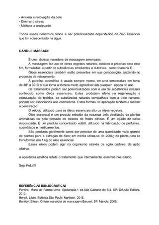 - Acelera a renovação da pele
- Diminui o stress
- Melhora a ansiedade
Todos esses benefícios tende a ser potencializado dependendo do óleo essencial
que foi acrescentado na água.
CANDLE MASSAGE
É uma técnica inovadora de massagem americana.
A massagem faz uso de ceras vegetais naturais, atóxicas e próprias para este
fim, formuladas a partir de substâncias emolientes e nutritivas, como vitamina E.
Óleos essenciais também estão presentes em sua composição, ajudando no
processo de relaxamento.
A parafina cosmética é usada sempre morna, em uma temperatura em torno
de 38° a 39°C o que torna a técnica muito agradável em qualquer época do ano.
Os tratamentos podem ser potencializados com o uso de substâncias naturais
conhecido como óleos essenciais. Estes produzem efeito na regeneração e
estruturação de tecidos, as substâncias naturais compatíveis com a pele humana,
podem ser associados aos cosméticos. Estas formas de aplicação tendem a facilitar
a penetração.
O veículo utilizado para os óleos essenciais são os óleos vegetais.
Óleo essencial é um produto extraído da natureza pela destilação de plantas
aromáticas ou pela pressão de cascas de frutas cítricas. É um líquido de baixa
viscosidade. É um produto concentrado volátil, utilizado na fabricação de perfumes,
cosméticos e medicamentos.
São produtos geralmente caros por precisar de uma quantidade muito grande
de plantas para a extração de óleo; em média utiliza-se de 200kg de planta para se
transformar em 1 kg do óleo essencial.
Esses óleos podem agir no organismo através da ação cutânea, da ação
olfativa.
A aparência estética reflete o tratamento que internamente estamos nos dando.
Seja Feliz!!!
REFERÊNCIAS BIBLIOGRÁFICAS
Pereira, Maria de Fátima Lima. Spaterapia.1 ed.São Caetano do Sul, SP: Difusão Editora,
2013.
Bertoli, Lilian. Estética.São Paulo: Martinari, 2015.
Bentley, Eilean. O livro essencial de massagem.Barueri, SP: Manole, 2006.
 