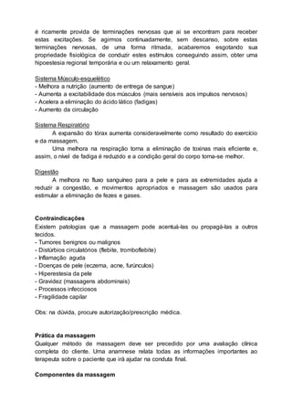 é ricamente provida de terminações nervosas que ai se encontram para receber
estas excitações. Se agirmos continuadamente, sem descanso, sobre estas
terminações nervosas, de uma forma ritmada, acabaremos esgotando sua
propriedade fisiológica de conduzir estes estímulos conseguindo assim, obter uma
hipoestesia regional temporária e ou um relaxamento geral.
Sistema Músculo-esquelético
- Melhora a nutrição (aumento de entrega de sangue)
- Aumenta a excitabilidade dos músculos (mais sensíveis aos impulsos nervosos)
- Acelera a eliminação do ácido lático (fadigas)
- Aumento da circulação
Sistema Respiratório
A expansão do tórax aumenta consideravelmente como resultado do exercício
e da massagem.
Uma melhora na respiração torna a eliminação de toxinas mais eficiente e,
assim, o nível de fadiga é reduzido e a condição geral do corpo torna-se melhor.
Digestão
A melhora no fluxo sanguíneo para a pele e para as extremidades ajuda a
reduzir a congestão, e movimentos apropriados e massagem são usados para
estimular a eliminação de fezes e gases.
Contraindicações
Existem patologias que a massagem pode acentuá-las ou propagá-las a outros
tecidos.
- Tumores benignos ou malignos
- Distúrbios circulatórios (flebite, tromboflebite)
- Inflamação aguda
- Doenças de pele (eczema, acne, furúnculos)
- Hiperestesia da pele
- Gravidez (massagens abdominais)
- Processos infecciosos
- Fragilidade capilar
Obs: na dúvida, procure autorização/prescrição médica.
Prática da massagem
Qualquer método de massagem deve ser precedido por uma avaliação clínica
completa do cliente. Uma anamnese relata todas as informações importantes ao
terapeuta sobre o paciente que irá ajudar na conduta final.
Componentes da massagem
 