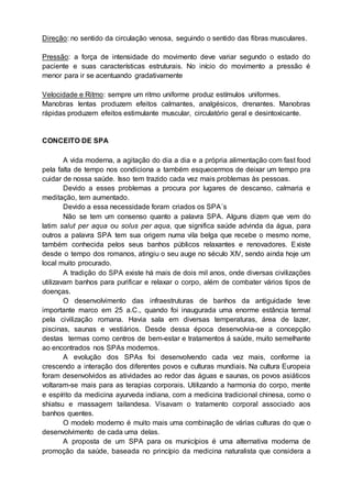 Direção: no sentido da circulação venosa, seguindo o sentido das fibras musculares.
Pressão: a força de intensidade do movimento deve variar segundo o estado do
paciente e suas características estruturais. No início do movimento a pressão é
menor para ir se acentuando gradativamente
Velocidade e Ritmo: sempre um ritmo uniforme produz estímulos uniformes.
Manobras lentas produzem efeitos calmantes, analgésicos, drenantes. Manobras
rápidas produzem efeitos estimulante muscular, circulatório geral e desintoxicante.
CONCEITO DE SPA
A vida moderna, a agitação do dia a dia e a própria alimentação com fast food
pela falta de tempo nos condiciona a também esquecermos de deixar um tempo pra
cuidar de nossa saúde. Isso tem trazido cada vez mais problemas às pessoas.
Devido a esses problemas a procura por lugares de descanso, calmaria e
meditação, tem aumentado.
Devido a essa necessidade foram criados os SPA´s
Não se tem um consenso quanto a palavra SPA. Alguns dizem que vem do
latim salut per aqua ou solus per aqua, que significa saúde advinda da água, para
outros a palavra SPA tem sua origem numa vila belga que recebe o mesmo nome,
também conhecida pelos seus banhos públicos relaxantes e renovadores. Existe
desde o tempo dos romanos, atingiu o seu auge no século XIV, sendo ainda hoje um
local muito procurado.
A tradição do SPA existe há mais de dois mil anos, onde diversas civilizações
utilizavam banhos para purificar e relaxar o corpo, além de combater vários tipos de
doenças.
O desenvolvimento das infraestruturas de banhos da antiguidade teve
importante marco em 25 a.C., quando foi inaugurada uma enorme estância termal
pela civilização romana. Havia sala em diversas temperaturas, área de lazer,
piscinas, saunas e vestiários. Desde dessa época desenvolvia-se a concepção
destas termas como centros de bem-estar e tratamentos á saúde, muito semelhante
ao encontrados nos SPAs modernos.
A evolução dos SPAs foi desenvolvendo cada vez mais, conforme ia
crescendo a interação dos diferentes povos e culturas mundiais. Na cultura Europeia
foram desenvolvidos as atividades ao redor das águas e saunas, os povos asiáticos
voltaram-se mais para as terapias corporais. Utilizando a harmonia do corpo, mente
e espírito da medicina ayurveda indiana, com a medicina tradicional chinesa, como o
shiatsu e massagem tailandesa. Visavam o tratamento corporal associado aos
banhos quentes.
O modelo moderno é muito mais uma combinação de várias culturas do que o
desenvolvimento de cada uma delas.
A proposta de um SPA para os municípios é uma alternativa moderna de
promoção da saúde, baseada no princípio da medicina naturalista que considera a
 