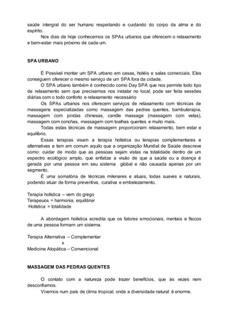 saúde intergral do ser humano respeitando e cuidando do corpo da alma e do
espírito.
Nos dias de hoje conhecemos os SPAs urbanos que oferecem o relaxamento
e bem-estar mais próximo de cada um.
SPA URBANO
É Possível montar um SPA urbano em casas, hotéis e salas comerciais. Eles
conseguem oferecer o mesmo serviço de um SPA fora da cidade.
O SPA urbano também é conhecido como Day SPA que nos permite todo tipo
de relaxamento sem que precisemos nos instalar no local, pode ser feita sessões
diárias com o todo conforto e relaxamento necessário
Os SPAs urbanos nos oferecem serviços de relaxamento com técnicas de
massagens especializadas como massagem das pedras quentes, bambuterapia,
massagem com pindas chinesas, candle massage (massagem com velas),
massagem com conchas, massagem com toalhas quentes e muito mais.
Todas estas técnicas de massagem proporcionam relaxamento, bem estar e
equilíbrio.
Essas terapias visam a terapia holística ou terapias complementares e
alternativas e tem em comum aquilo que a organização Mundial de Saúde descreve
como: cuidar de modo que as pessoas sejam vistas na totalidade dentro de um
espectro ecológico amplo, que enfatize a visão de que a saúde ou a doença é
gerada por uma pessoa em seu sistema global e não causada apenas por um
segmento.
É uma somatória de técnicas milenares e atuais, todas suaves e naturais,
podendo atuar de forma preventiva, curativa e embelezamento.
Terapia holística – vem do grego
Terapeuos = harmonia, equilibrar
Holística = totalidade
A abordagem holística acredita que os fatores emocionais, mentais e físicos
de uma pessoa formam um sistema.
Terapia Alternativa – Complementar
x
Medicina Alopática – Convencional
MASSAGEM DAS PEDRAS QUENTES
O contato com a natureza pode trazer benefícios, que às vezes nem
desconfiamos.
Vivemos num país de clima tropical, onde a diversidade natural é enorme.
 