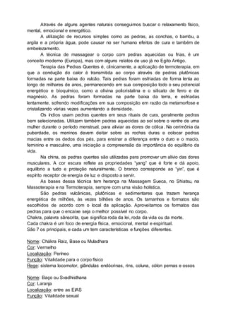 Através de alguns agentes naturais conseguimos buscar o relaxamento físico,
mental, emocional e energético.
A utilização de recursos simples como as pedras, as conchas, o bambu, a
argila e a própria água, pode causar no ser humano efeitos de cura e também de
embelezamento.
A técnica de massagear o corpo com pedras aquecidas ou frias, é um
conceito moderno (Europa), mas com alguns relatos de uso já no Egito Antigo.
Terapia das Pedras Quentes é, clinicamente, a aplicação de termoterapia, em
que a condução do calor é transmitida ao corpo através de pedras plutônicas
formadas na parte baixa do vulcão. Tais pedras foram esfriadas de forma lenta ao
longo de milhares de anos, permanecendo em sua composição todo o seu potencial
energético e bioquímico, como a olivina policristalina e o silicato de ferro e de
magnésio. As pedras foram formadas na parte baixa da terra, e esfriadas
lentamente, sofrendo modificações em sua composição em razão da metamorfose e
cristalizando várias vezes aumentando a densidade.
Os índios usam pedras quentes em seus rituais de cura, geralmente pedras
bem selecionadas. Utilizam também pedras aquecidas ao sol sobre o ventre de uma
mulher durante o período menstrual, para aliviar as dores de cólica. Na cerimônia da
puberdade, os meninos devem deitar sobre as rochas duras e colocar pedras
macias entre os dedos dos pés, para ensinar a diferença entre o duro e o macio,
feminino e masculino, uma iniciação a compreensão da importância do equilíbrio da
vida.
Na china, as pedras quentes são utilizadas para promover um alívio das dores
musculares. A cor escura reflete as propriedades “yang” que é forte e dá apoio,
equilíbrio a tudo e proteção naturalmente. O branco corresponde ao “yin”, que é
espírito receptor de energia de luz e disposto a servir.
As bases dessa técnica tem herança na Massagem Sueca, no Shiatsu, na
Massoterapia e na Termoterapia, sempre com uma visão holística.
São pedras vulcânicas, plutônicas e sedimentares que trazem herança
energética de milhões, às vezes bilhões de anos. Os tamanhos e formatos são
escolhidos de acordo com o local da aplicação. Aproveitamos os formatos das
pedras para que o encaixe seja o melhor possível no corpo.
Chakra, palavra sânscrita, que significa roda da lei, roda da vida ou da morte.
Cada chakra é um foco de energia física, emocional, mental e espiritual.
São 7 os principais, e cada um tem características e funções diferentes.
Nome: Chákra Raiz, Base ou Muladhara
Cor: Vermelho
Localização: Períneo
Função: Vitalidade para o corpo físico
Rege: sistema locomotor, glândulas endócrinas, rins, coluna, cólon pernas e ossos
Nome: Baço ou Svadhisthana
Cor: Laranja
Localização: entre as EIAS
Função: Vitalidade sexual
 