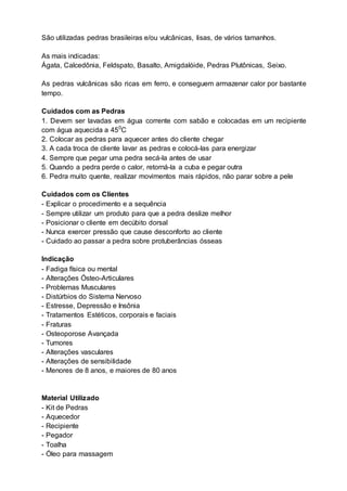 São utilizadas pedras brasileiras e/ou vulcânicas, lisas, de vários tamanhos.
As mais indicadas:
Ágata, Calcedônia, Feldspato, Basalto, Amigdalóide, Pedras Plutônicas, Seixo.
As pedras vulcânicas são ricas em ferro, e conseguem armazenar calor por bastante
tempo.
Cuidados com as Pedras
1. Devem ser lavadas em água corrente com sabão e colocadas em um recipiente
com água aquecida a 450
C
2. Colocar as pedras para aquecer antes do cliente chegar
3. A cada troca de cliente lavar as pedras e colocá-las para energizar
4. Sempre que pegar uma pedra secá-la antes de usar
5. Quando a pedra perde o calor, retorná-la a cuba e pegar outra
6. Pedra muito quente, realizar movimentos mais rápidos, não parar sobre a pele
Cuidados com os Clientes
- Explicar o procedimento e a sequência
- Sempre utilizar um produto para que a pedra deslize melhor
- Posicionar o cliente em decúbito dorsal
- Nunca exercer pressão que cause desconforto ao cliente
- Cuidado ao passar a pedra sobre protuberâncias ósseas
Indicação
- Fadiga física ou mental
- Alterações Ósteo-Articulares
- Problemas Musculares
- Distúrbios do Sistema Nervoso
- Estresse, Depressão e Insônia
- Tratamentos Estéticos, corporais e faciais
- Fraturas
- Osteoporose Avançada
- Tumores
- Alterações vasculares
- Alterações de sensibilidade
- Menores de 8 anos, e maiores de 80 anos
Material Utilizado
- Kit de Pedras
- Aquecedor
- Recipiente
- Pegador
- Toalha
- Óleo para massagem
 