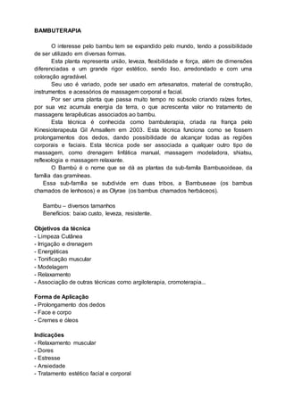 BAMBUTERAPIA
O interesse pelo bambu tem se expandido pelo mundo, tendo a possibilidade
de ser utilizado em diversas formas.
Esta planta representa união, leveza, flexibilidade e força, além de dimensões
diferenciadas e um grande rigor estético, sendo liso, arredondado e com uma
coloração agradável.
Seu uso é variado, pode ser usado em artesanatos, material de construção,
instrumentos e acessórios de massagem corporal e facial.
Por ser uma planta que passa muito tempo no subsolo criando raízes fortes,
por sua vez acumula energia da terra, o que acrescenta valor no tratamento de
massagens terapêuticas associados ao bambu.
Esta técnica é conhecida como bambuterapia, criada na frança pelo
Kinesioterapeuta Gil Amsallem em 2003. Esta técnica funciona como se fossem
prolongamentos dos dedos, dando possibilidade de alcançar todas as regiões
corporais e faciais. Esta técnica pode ser associada a qualquer outro tipo de
massagem, como drenagem linfática manual, massagem modeladora, shiatsu,
reflexologia e massagem relaxante.
O Bambú é o nome que se dá as plantas da sub-famíla Bambusoideae, da
família das gramíneas.
Essa sub-família se subdivide em duas tribos, a Bambuseae (os bambus
chamados de lenhosos) e as Olyrae (os bambus chamados herbáceos).
Bambu – diversos tamanhos
Benefícios: baixo custo, leveza, resistente.
Objetivos da técnica
- Limpeza Cutânea
- Irrigação e drenagem
- Energéticas
- Tonificação muscular
- Modelagem
- Relaxamento
- Associação de outras técnicas como argiloterapia, cromoterapia...
Forma de Aplicação
- Prolongamento dos dedos
- Face e corpo
- Cremes e óleos
Indicações
- Relaxamento muscular
- Dores
- Estresse
- Ansiedade
- Tratamento estético facial e corporal
 