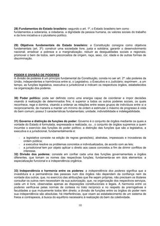 10
28) Fundamentos do Estado brasileiro: segundo o art. 1º, o Estado brasileiro tem como
fundamentos a soberania, a cidadania, a dignidade da pessoa humana, os valores sociais do trabalho
e da livre iniciativa e o pluralismo político.
29) Objetivos fundamentais do Estado brasileiro: a Constituição consigna como objetivos
fundamentais (art. 3º): construir uma sociedade livre, justa e solidária; garantir o desenvolvimento
nacional; erradicar a pobreza e a marginalização; reduzir as desigualdades sociais e regionais;
promover o bem de todos, sem preconceitos de origem, raça, sexo, cor, idade e de outras formas de
discriminação.
PODER E DIVISÃO DE PODERES
A divisão de poderes é um princípio fundamental da Constituição, consta no ser art. 2º: são poderes da
União, independentes e harmônicos entre si, o Legislativo, o Executivo e o Judiciário; exprimem , a um
tempo, as funções legislativa, executiva e jurisdicional e indicam os respectivos órgãos, estabelecidos
na organização dos poderes.
30) Poder político: pode ser definido como uma energia capaz de coordenar e impor decisões
visando à realização de determinados fins; é superior a todos os outros poderes sociais, os quais
reconhece, rege e domina, visando a ordenar as relações entre esses grupos de indivíduos entre si e
reciprocamente, de maneira a manter um mínimo de ordem e estimular o máximo de progresso à vista
do bem comum; possui 3 características fundamentais; unidade, indivisibilidade e indelegabilidade.
31) Governo e distinção de funções do poder: Governo é o conjunto de órgãos mediante os quais a
vontade do Estado é formulada, expressada e realizada, ou , o conjunto de órgãos supremos a quem
incumbe o exercício das funções do poder político; a distinção das funções que são a legislativa, a
executiva e a jurisdicional, fundamentalmente é:
- a legislativa consiste na edição de regras gerais(leis), abstratas, impessoais e inovadoras da
ordem pública;
- a executiva resolve os problemas concretos e individualizados, de acordo com as leis;
- a jurisdicional tem por objeto aplicar o direito aos casos concretos a fim de dirimir conflitos de
interesse.
32) Divisão dos poderes: consiste em confiar cada uma das funções governamentais a órgãos
diferentes, que tomam os nomes das respectivas funções; fundamenta-se em dois elementos: a
especialização funcional e a independência orgânica.
33) Independência e harmonia entre os poderes: a independência dos poderes significa que a
investidura e a permanência das pessoas num dos órgãos não dependem da confiança nem da
vontade dos outros, que, no exercício das atribuições que lhe sejam próprias, não precisam os titulares
consultar os outros nem necessitam de sua autorização, que, na organização dos respectivos serviços,
cada um é livre, observadas apenas as disposições constitucionais e legais. A harmonia entre os
poderes verifica-se pelas normas de cortesia no trato recíproco e no respeito às prerrogativas e
faculdades a que mutuamente todos têm direito; a divisão de funções entre os órgãos do poder nem
sua independência são absolutas; há interferências, que visam ao estabelecimento de um sistema de
freios e contrapesos, à busca do equilíbrio necessário à realização do bem da coletividade.
 