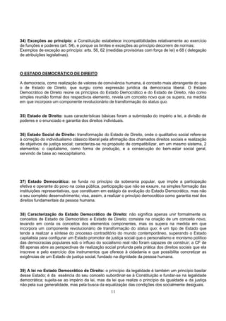 11
34) Exceções ao princípio: a Constituição estabelece incompatibilidades relativamente ao exercício
de funções e poderes (art. 54), e porque os limites e exceções ao princípio decorrem de normas;
Exemplos de exceção ao princípio: arts. 56, 62 (medidas provisórias com força de lei) e 68 ( delegação
de atribuições legislativas).
O ESTADO DEMOCRÁTICO DE DIREITO
A democracia, como realização de valores de convivência humana, é conceito mais abrangente do que
o de Estado de Direito, que surgiu como expressão jurídica da democracia liberal. O Estado
Democrático de Direito reúne os princípios do Estado Democrático e do Estado de Direito, não como
simples reunião formal dos respectivos elemento, revela um conceito novo que os supera, na medida
em que incorpora um componente revolucionário de transformação do status quo.
35) Estado de Direito: suas características básicas foram a submissão do império a lei, a divisão de
poderes e o enunciado e garantia dos direitos individuais.
36) Estado Social de Direito: transformação do Estado de Direito, onde o qualitativo social refere-se
à correção do individualismo clássico liberal pela afirmação dos chamados direitos sociais e realização
de objetivos de justiça social; caracteriza-se no propósito de compatibilizar, em um mesmo sistema, 2
elementos: o capitalismo, como forma de produção, e a consecução do bem-estar social geral,
servindo de base ao neocapitalismo.
37) Estado Democrático: se funda no princípio da soberania popular, que impõe a participação
efetiva e operante do povo na coisa pública, participação que não se exaure, na simples formação das
instituições representativas, que constituem em estágio da evolução do Estado Democrático, mas não
o seu completo desenvolvimento; visa, assim, a realizar o princípio democrático como garantia real dos
direitos fundamentais da pessoa humana.
38) Caracterização do Estado Democrático de Direito: não significa apenas unir formalmente os
conceitos de Estado de Democrático e Estado de Direito; consiste na criação de um conceito novo,
levando em conta os conceitos dos elementos componentes, mas os supera na medida em que
incorpora um componente revolucionário de transformação do status quo; é um tipo de Estado que
tende a realizar a síntese do processo contraditório do mundo contemporâneo, superando o Estado
capitalista para configurar um Estado promotor de justiça social que o personalismo e monismo político
das democracias populares sob o influxo do socialismo real não foram capazes de construir; a CF de
88 apenas abre as perspectivas de realização social profunda pela prática dos direitos sociais que ela
inscreve e pelo exercício dos instrumentos que oferece à cidadania e que possibilita concretizar as
exigências de um Estado de justiça social, fundado na dignidade da pessoa humana.
39) A lei no Estado Democrático de Direito: o princípio da legalidade é também um princípio basilar
desse Estado; é da essência do seu conceito subordinar-se à Constituição e fundar-se na legalidade
democrática; sujeita-se ao império da lei, mas da lei que realize o princípio da igualdade e da justiça
não pela sua generalidade, mas pela busca da equalização das condições dos socialmente desiguais.
 