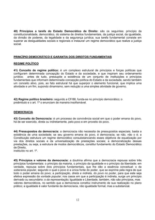 12
40) Princípios a tarefa do Estado Democrático de Direito: são os seguintes: princípio da
constitucionalidade, democrático, do sistema de direitos fundamentais, da justiça social, da igualdade,
da divisão de poderes, da legalidade e da segurança jurídica; sua tarefa fundamental consiste em
superar as desigualdades sociais e regionais e instaurar um regime democrático que realize a justiça
social.
PRINCÍPIO DEMOCRÁTICO E GARANTIA DOS DIREITOS FUNDAMENTAIS
REGIME POLÍTICO
41) Conceito de regime político: é um complexo estrutural de princípios e forças políticas que
configuram determinada concepção do Estado e da sociedade, e que inspiram seu ordenamento
jurídico; antes de tudo, pressupõe a existência de um conjunto de instituições e princípios
fundamentais que informam determinada concepção política do Estado e da sociedade, sendo também
um conceito ativo, pois, ao fato estrutural há que superpor o elemento funcional, que implica uma
atividade e um fim, supondo dinamismo, sem redução a uma simples atividade de governo.
42) Regime político brasileiro: segundo a CF/88, funda-se no princípio democrático; o
preâmbulo e o art. 1º o enunciam de maneira insofismável.
DEMOCRACIA
43) Conceito de Democracia: é um processo de convivência social em que o poder emana do povo,
há de ser exercido, direta ou indiretamente, pelo povo e em proveito do povo.
44) Pressupostos da democracia: a democracia não necessita de pressupostos especiais; basta a
existência de uma sociedade; se seu governo emana do povo, é democracia; se não, não o é; a
Constituição estrutura um regime democrático consubstanciando esses objetivos de equalização por
via dos direitos sociais e da universalização de prestações sociais; a democratização dessas
prestações, ou seja, a estrutura de modos democráticos, constitui fundamento do Estado Democrático
de Direito,
instituído no art. 1º.
45) Princípios e valores da democracia: a doutrina afirma que a democracia repousa sobre três
princípios fundamentais: o princípio da maioria, o princípio da igualdade e o princípio da liberdade; em
verdade, repousa sobre dois princípios fundamentais, que lhe dão a essência conceitual: o da
soberania popular, segundo o qual o povo é a única fonte do poder, que se exprime pela regra de que
todo o poder emana do povo; a participação, direta e indireta, do povo no poder, para que este seja
efetiva expressão da vontade popular; nos casos em que a participação é indireta, surge um princípio
derivado ou secundário: o da representação; Igualdade e Liberdade, também, não são princípios, mas
valores democráticos, no sentido que a democracia constitui instrumento de sua realização no plano
prático; a igualdade é valor fundante da democracia, não igualdade formal, mas a substancial.
 