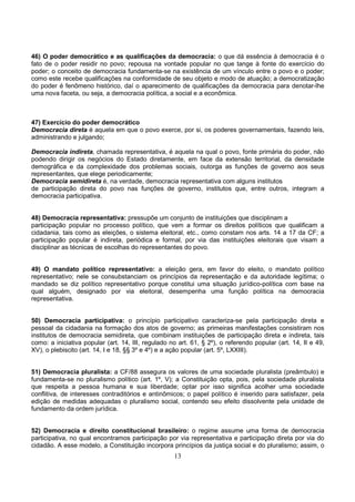 13
46) O poder democrático e as qualificações da democracia: o que dá essência à democracia é o
fato de o poder residir no povo; repousa na vontade popular no que tange à fonte do exercício do
poder; o conceito de democracia fundamenta-se na existência de um vínculo entre o povo e o poder;
como este recebe qualificações na conformidade de seu objeto e modo de atuação; a democratização
do poder é fenômeno histórico, daí o aparecimento de qualificações da democracia para denotar-lhe
uma nova faceta, ou seja, a democracia política, a social e a econômica.
47) Exercício do poder democrático
Democracia direta é aquela em que o povo exerce, por si, os poderes governamentais, fazendo leis,
administrando e julgando;
Democracia indireta, chamada representativa, é aquela na qual o povo, fonte primária do poder, não
podendo dirigir os negócios do Estado diretamente, em face da extensão territorial, da densidade
demográfica e da complexidade dos problemas sociais, outorga as funções de governo aos seus
representantes, que elege periodicamente;
Democracia semidireta é, na verdade, democracia representativa com alguns institutos
de participação direta do povo nas funções de governo, institutos que, entre outros, integram a
democracia participativa.
48) Democracia representativa: pressupõe um conjunto de instituições que disciplinam a
participação popular no processo político, que vem a formar os direitos políticos que qualificam a
cidadania, tais como as eleições, o sistema eleitoral, etc., como constam nos arts. 14 a 17 da CF; a
participação popular é indireta, periódica e formal, por via das instituições eleitorais que visam a
disciplinar as técnicas de escolhas do representantes do povo.
49) O mandato político representativo: a eleição gera, em favor do eleito, o mandato político
representativo; nele se consubstanciam os princípios da representação e da autoridade legítima; o
mandado se diz político representativo porque constitui uma situação jurídico-política com base na
qual alguém, designado por via eleitoral, desempenha uma função política na democracia
representativa.
50) Democracia participativa: o princípio participativo caracteriza-se pela participação direta e
pessoal da cidadania na formação dos atos de governo; as primeiras manifestações consistiram nos
institutos de democracia semidireta, que combinam instituições de participação direta e indireta, tais
como: a iniciativa popular (art. 14, III, regulado no art. 61, § 2º), o referendo popular (art. 14, II e 49,
XV), o plebiscito (art. 14, I e 18, §§ 3º e 4º) e a ação popular (art. 5º, LXXIII).
51) Democracia pluralista: a CF/88 assegura os valores de uma sociedade pluralista (preâmbulo) e
fundamenta-se no pluralismo político (art. 1º, V); a Constituição opta, pois, pela sociedade pluralista
que respeita a pessoa humana e sua liberdade; optar por isso significa acolher uma sociedade
conflitiva, de interesses contraditórios e antinômicos; o papel político é inserido para satisfazer, pela
edição de medidas adequadas o pluralismo social, contendo seu efeito dissolvente pela unidade de
fundamento da ordem jurídica.
52) Democracia e direito constitucional brasileiro: o regime assume uma forma de democracia
participativa, no qual encontramos participação por via representativa e participação direta por via do
cidadão. A esse modelo, a Constituição incorpora princípios da justiça social e do pluralismo; assim, o
 