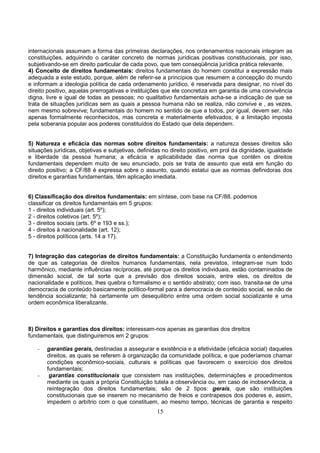 15
internacionais assumam a forma das primeiras declarações, nos ordenamentos nacionais integram as
constituições, adquirindo o caráter concreto de normas jurídicas positivas constitucionais, por isso,
subjetivando-se em direito particular de cada povo, que tem conseqüência jurídica prática relevante.
4) Conceito de direitos fundamentais: direitos fundamentais do homem constitui a expressão mais
adequada a este estudo, porque, além de referir-se a princípios que resumem a concepção do mundo
e informam a ideologia política de cada ordenamento jurídico, é reservada para designar, no nível do
direito positivo, aquelas prerrogativas e instituições que ele concretiza em garantia de uma convivência
digna, livre e igual de todas as pessoas; no qualitativo fundamentais acha-se a indicação de que se
trata de situações jurídicas sem as quais a pessoa humana não se realiza, não convive e , as vezes,
nem mesmo sobrevive; fundamentais do homem no sentido de que a todos, por igual, devem ser, não
apenas formalmente reconhecidos, mas concreta e materialmente efetivados; é a limitação imposta
pela soberania popular aos poderes constituídos do Estado que dela dependem.
5) Natureza e eficácia das normas sobre direitos fundamentais: a natureza desses direitos são
situações jurídicas, objetivas e subjetivas, definidas no direito positivo, em prol da dignidade, igualdade
e liberdade da pessoa humana; a eficácia e aplicabilidade das norma que contêm os direitos
fundamentais dependem muito de seu enunciado, pois se trata de assunto que está em função do
direito positivo; a CF/88 é expressa sobre o assunto, quando estatui que as normas definidoras dos
direitos e garantias fundamentais, têm aplicação imediata.
6) Classificação dos direitos fundamentais: em síntese, com base na CF/88. podemos
classificar os direitos fundamentais em 5 grupos:
1 - direitos individuais (art. 5º);
2 - direitos coletivos (art. 5º);
3 - direitos sociais (arts. 6º e 193 e ss.);
4 - direitos à nacionalidade (art. 12);
5 - direitos políticos (arts. 14 a 17).
7) Integração das categorias de direitos fundamentais: a Constituição fundamenta o entendimento
de que as categorias de direitos humanos fundamentais, nela previstos, integram-se num todo
harmônico, mediante influências recíprocas, até porque os direitos individuais, estão contaminados de
dimensão social, de tal sorte que a previsão dos direitos sociais, entre eles, os direitos de
nacionalidade e políticos, lhes quebra o formalismo e o sentido abstrato; com isso, transita-se de uma
democracia de conteúdo basicamente político-formal para a democracia de conteúdo social, se não de
tendência socializante; há certamente um desequilibrio entre uma ordem social socializante e uma
ordem econômica liberalizante.
8) Direitos e garantias dos direitos: interessam-nos apenas as garantias dos direitos
fundamentais, que distinguiremos em 2 grupos:
- garantias gerais, destinadas a assegurar e existência e a efetividade (eficácia social) daqueles
direitos, as quais se referem à organização da comunidade política, e que poderíamos chamar
condições econômico-sociais, culturais e políticas que favorecem o exercício dos direitos
fundamentais;
- garantias constitucionais que consistem nas instituições, determinações e procedimentos
mediante os quais a própria Constituição tutela a observância ou, em caso de inobservância, a
reintegração dos direitos fundamentais; são de 2 tipos: gerais, que são instituições
constitucionais que se inserem no mecanismo de freios e contrapesos dos poderes e, assim,
impedem o arbítrio com o que constituem, ao mesmo tempo, técnicas de garantia e respeito
 