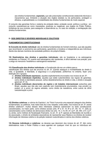16
aos direitos fundamentais; especiais, que são prescrições constitucionais estatuindo técnicas e
mecanismos que, limitando a atuação dos órgãos estatais ou de particulares, protegem a
eficácia, a aplicabilidade e a inviolabilidade dos direitos fundamentais de modo especial.
O conjunto das garantias forma o sistema de proteção deles: proteção social, política e jurídica; em
conjunto caracterizam-se como imposições, positivas ou negativas, aos órgãos do Poder Público,
limitativas de sua conduta, para assegurar a observância ou, no caso de violação, a reintegração dos
direitos fundamentais.
II - DOS DIREITOS E DEVERES INDIVIDUAIS E COLETIVOS
FUNDAMENTOS CONSTITUCIONAIS
9) Conceito de direito individual: são do direitos fundamentais do homem-indivíduo, que são aqueles
que reconhecem a autonomia aos particulares, garantindo a iniciativa e independência aos indivíduos
diante dos demais membros da sociedade política e do próprio Estado.
10) Destinatários dos direitos e garantias individuais: são os brasileiros e os estrangeiros
residentes no País(art. 5º); quanto aos estrangeiros não residentes, é difícil delinear sua posição, pois
o artigo só menciona “brasileiros e estrangeiros residentes”.
11) Classificação dos direitos individuais: a Constituição dá-nos um critério para a
classificação dos direitos que ela anuncia no art. 5º, quando assegura a inviolabilidade do direito à
vida, à igualdade. à liberdade, à segurança e à propriedade; preferimos no entanto, fazer uma
distinção em 3 grupos:
1) direitos individuais expressos, aqueles explicitamente enunciados nos incisos do art. 5º;
2) direitos individuais implícitos, aqueles que estão subentendidos nas regras de garantias,
como direito à identidade pessoal, certos desdobramentos do direito à vida, o direito à atuação
geral (art. 5º, II);
3) direitos individuais decorrentes do regime e de tratados internacionais subscritos pelo
Brasil, aqueles que não são nem explícita nem implicitamente enumerados, mas provêm ou
podem vir a provir do regime adotado, como direito de resistência, entre outros de difícil
caracterização a priori.
12) Direitos coletivos: a rubrica do Capítulo I, do Título II anuncia uma especial categoria dos direitos
fundamentais: os coletivos, mas nada mais diz a seu respeito; onde estão, nos incisos do art. 5º, esses
direitos coletivos?; muitos desses ditos interesses coletivos sobrevivem no texto constitucional,
caracterizados, na maior parte, como direitos sociais (arts, 8º e 37, VI; 9º e 37, VII; 10; 11; 225) ou
caracterizados como instituto de democracia direta nos arts. 14, I, II e III, 27, § 4º, 29, XIII, e 61, § 2º,
ou ainda, como instituto de fiscalização financeira, no art. 31, § 3º; apenas as liberdades de reunião e
de associação, o direito de entidades associativas de representar seus filiados e os direitos de receber
informação de interesse coletivo e de petição restaram subordinados à rubrica dos direitos coletivos.
13) Deveres individuais e coletivos: os deveres que decorrem dos incisos do art. 5º, têm como
destinatários mais o Poder Público e seus agentes em qualquer nível do que os indivíduos em
 