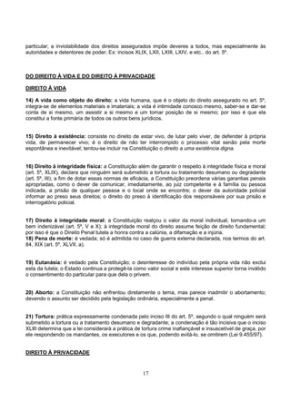 17
particular; a inviolabilidade dos direitos assegurados impõe deveres a todos, mas especialmente às
autoridades e detentores de poder; Ex: incisos XLIX, LXII, LXIII, LXIV, e etc.. do art. 5º.
DO DIREITO À VIDA E DO DIREITO À PRIVACIDADE
DIREITO À VIDA
14) A vida como objeto do direito: a vida humana, que é o objeto do direito assegurado no art. 5º,
integra-se de elementos materiais e imateriais; a vida é intimidade conosco mesmo, saber-se e dar-se
conta de si mesmo, um assistir a si mesmo e um tomar posição de si mesmo; por isso é que ela
constitui a fonte primária de todos os outros bens jurídicos.
15) Direito à existência: consiste no direito de estar vivo, de lutar pelo viver, de defender à própria
vida, de permanecer vivo; é o direito de não ter interrompido o processo vital senão pela morte
espontânea e inevitável; tentou-se incluir na Constituição o direito a uma existência digna.
16) Direito à integridade física: a Constituição além de garantir o respeito à integridade física e moral
(art. 5º, XLIX), declara que ninguém será submetido a tortura ou tratamento desumano ou degradante
(art. 5º, III); a fim de dotar essas normas de eficácia, a Constituição preordena várias garantias penais
apropriadas, como o dever de comunicar, imediatamente, ao juiz competente e à família ou pessoa
indicada, a prisão de qualquer pessoa e o local onde se encontre; o dever da autoridade policial
informar ao preso seus direitos; o direito do preso à identificação dos responsáveis por sua prisão e
interrogatório policial.
17) Direito à integridade moral: a Constituição realçou o valor da moral individual, tornando-a um
bem indenizável (art. 5º, V e X); à integridade moral do direito assume feição de direito fundamental;
por isso é que o Direito Penal tutela a honra contra a calúnia, a difamação e a injúria.
18) Pena de morte: é vedada; só é admitida no caso de guerra externa declarada, nos termos do art.
84, XIX (art. 5º, XLVII, a).
19) Eutanásia: é vedado pela Constituição; o desinteresse do indivíduo pela própria vida não exclui
esta da tutela; o Estado continua a protegê-la como valor social e este interesse superior torna inválido
o consentimento do particular para que dela o privem.
20) Aborto: a Constituição não enfrentou diretamente o tema, mas parece inadmitir o abortamento;
devendo o assunto ser decidido pela legislação ordinária, especialmente a penal.
21) Tortura: prática expressamente condenada pelo inciso III do art. 5º, segundo o qual ninguém será
submetido a tortura ou a tratamento desumano e degradante; a condenação é tão incisiva que o inciso
XLIII determina que a lei considerará a prática de tortura crime inafiançável e insuscetível de graça, por
ele respondendo os mandantes, os executores e os que, podendo evitá-lo, se omitirem (Lei 9.455/97).
DIREITO À PRIVACIDADE
 