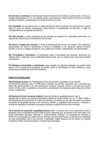 18
22) Conceito e conteúdo: A Constituição declara invioláveis a intimidade, a vida privada, a honra e a
imagem das pessoas (art. 5º, X); portanto, erigiu, expressamente, esses valores humanos à condição
de direito individual, considerando-o um direito conexo ao da vida.
23) Intimidade: se caracteriza como a esfera secreta da vida do indivíduo na qual este tem o poder
legal de evitar os demais; abrangendo nesse sentido à inviolabilidade do domicílio, o sigilo de
correspondência e ao segredo profissional.
24) Vida privada: a tutela constitucional visa proteger as pessoas de 2 atentados particulares: ao
segredo da vida privada e à liberdade da vida privada.
25) Honra e imagem das pessoas: o direito à preservação da honra e da imagem, não caracteriza
propriamente um direito à privacidade e menos à intimidade; a CF reputa-os valores humanos
distintos; a honra, a imagem constituem, pois, objeto de um direito, independente, da personalidade.
26) Privacidade e informática: a Constituição tutela a privacidade das pessoas, acolhendo um
instituto típico e específico para a efetividade dessa tutela, que é o habeas data, que será estudado
mais adiante.
27) Violação à privacidade e indenização: essa violação, em algumas hipóteses, já constitui ilícito
penal; a CF foi explícita em assegurar ao lesado, direito à indenização por dano material ou moral
decorrente da violação do direito à privacidade.
DIREITO DE IGUALDADE
28) Introdução ao tema: as Constituições só tem reconhecido a igualdade no seu sentido
jurídico-formal (perante a lei); a CF/88 abre o capítulo dos direitos individuais com o princípio que
todos são iguais perante a lei, sem distinção de qualquer natureza; reforça o princípio com muitas
outras normas sobre a igualdade ou buscando a equalização dos desiguais pela outorga de direitos
sociais substanciais.
29) Isonomia formal e isonomia material: isonomia formal é a igualdade perante a lei; a
material são as regras que proíbem distinções fundadas em certos fatores; Ex: art. 7º, XXX e XXXI; a
Constituição procura aproximar os 2 tipos de isonomia, na medida em que não de limitara ao simples
enunciado da igualdade perante a lei; menciona também a igualdade entre homens e mulheres e
acrescenta vedações a distinção de qualquer natureza e qualquer forma de discriminação.
30) O sentido da expressão “igualdade perante a lei”: o princípio tem como destinatários tanto o
legislador como os aplicadores da lei; significa para o legislador que, ao elaborar a lei, deve reger, com
iguais disposições situações idênticas, e, reciprocamente, distinguir, na repartição de encargos e
benefícios, as situações que sejam entre si distintas, de sorte aquinhoá-las ou gravá-las em proporção
às suas diversidades; isso é que permite, à legislação, tutelar pessoas que se achem em posição
econômica inferior, buscando realizar o princípio da equalização.
 