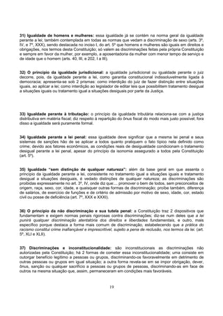 19
31) Igualdade de homens e mulheres: essa igualdade já se contém na norma geral da igualdade
perante a lei; também contemplada em todas as normas que vedam a discriminação de sexo (arts. 3º,
IV, e 7º, XXX), sendo destacada no inciso I, do art. 5º que homens e mulheres são iguais em direitos e
obrigações, nos termos desta Constituição; só valem as discriminações feitas pela própria Constituição
e sempre em favor da mulher, por exemplo, a aposentadoria da mulher com menor tempo de serviço e
de idade que o homem (arts. 40, III, e 202, I a III).
32) O princípio da igualdade jurisdicional: a igualdade jurisdicional ou igualdade perante o juiz
decorre, pois, da igualdade perante a lei, como garantia constitucional indissoluvelmente ligada à
democracia; apresenta-se sob 2 prismas: como interdição do juiz de fazer distinção entre situações
iguais, ao aplicar a lei; como interdição ao legislador de editar leis que possibilitem tratamento desigual
a situações iguais ou tratamento igual a situações desiguais por parte da Justiça.
33) Igualdade perante à tributação: o princípio da igualdade tributária relaciona-se com a justiça
distributiva em matéria fiscal; diz respeito à repartição do ônus fiscal do modo mais justo possível; fora
disso a igualdade será puramente formal.
34) Igualdade perante a lei penal: essa igualdade deve significar que a mesma lei penal e seus
sistemas de sanções hão de se aplicar a todos quanto pratiquem o fato típico nela definido como
crime; devido aos fatores econômicos, as condições reais de desigualdade condicionam o tratamento
desigual perante a lei penal, apesar do princípio da isonomia assegurado a todos pela Constituição
(art. 5º).
35) Igualdade “sem distinção de qualquer natureza”: além da base geral em que assenta o
princípio da igualdade perante a lei, consistente no tratamento igual a situações iguais e tratamento
desigual a situações desiguais, é vedado distinções de qualquer natureza; as discriminações são
proibidas expressamente no art. 3º, IV, onde diz que:... promover o bem de todos, sem preconceitos de
origem, raça, sexo, cor, idade, e quaisquer outras formas de discriminação; proíbe também, diferença
de salários, de exercício de funções e de critério de admissão por motivo de sexo, idade, cor, estado
civil ou posse de deficiência (art. 7º, XXX e XXXI).
36) O princípio da não discriminação e sua tutela penal: a Constituição traz 2 dispositivos que
fundamentam e exigem normas penais rigorosas contra discriminações; diz-se num deles que a lei
punirá qualquer discriminação atentatória dos direitos e liberdades fundamentais, e outro, mais
específico porque destaca a forma mais comum de discriminação, estabelecendo que a prática do
racismo constitui crime inafiançável e imprescritível, sujeito a pena de reclusão, nos termos da lei. (art.
5º, XLI e XLII).
37) Discriminações e inconstitucionalidade: são inconstitucionais as discriminações não
autorizadas pela Constituição; há 2 formas de cometer essa inconstitucionalidade; uma consiste em
outorgar benefício legítimo a pessoas ou grupos, discriminando-os favoravelmente em detrimento de
outras pessoas ou grupos em igual situação; a outra forma revela-se em se impor obrigação, dever,
ônus, sanção ou qualquer sacrifício a pessoas ou grupos de pessoas, discriminando-as em face de
outros na mesma situação que, assim, permaneceram em condições mais favoráveis.
 