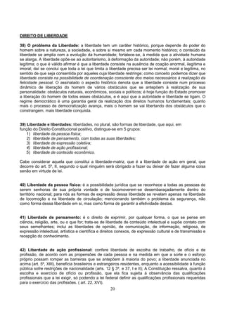 20
DIREITO DE LIBERDADE
38) O problema da Liberdade: a liberdade tem um caráter histórico, porque depende do poder do
homem sobre a natureza, a sociedade, e sobre si mesmo em cada momento histórico; o conteúdo da
liberdade se amplia com a evolução da humanidade; fortalece-se, à medida que a atividade humana
se alarga. A liberdade opõe-se ao autoritarismo, à deformação da autoridade; não porém, à autoridade
legítima; o que é válido afirmar é que a liberdade consiste na ausência de coação anormal, ilegítima e
imoral; daí se conclui que toda a lei que limita a liberdade precisa ser lei normal, moral e legítima, no
sentido de que seja consentida por aqueles cuja liberdade restringe; como conceito podemos dizer que
liberdade consiste na possibilidade de coordenação consciente dos meios necessários à realização da
felicidade pessoal. O assinalado o aspecto histórico denota que a liberdade consiste num processo
dinâmico de liberação do homem de vários obstáculos que se antepõem à realização de sua
personalidade: obstáculos naturais, econômicos, sociais e políticos; é hoje função do Estado promover
a liberação do homem de todos esses obstáculos, e é aqui que a autoridade e liberdade se ligam. O
regime democrático é uma garantia geral da realização dos direitos humanos fundamentais; quanto
mais o processo de democratização avança, mais o homem se vai libertando dos obstáculos que o
constrangem, mais liberdade conquista.
39) Liberdade e liberdades: liberdades, no plural, são formas de liberdade, que aqui, em
função do Direito Constitucional positivo, distingue-se em 5 grupos:
1) liberdade da pessoa física;
2) liberdade de pensamento, com todas as suas liberdades;
3) liberdade de expressão coletiva;
4) liberdade de ação profissional;
5) liberdade de conteúdo econômico.
Cabe considerar aquela que constitui a liberdade-matriz, que é a liberdade de ação em geral, que
decorre do art. 5º, II, segundo o qual ninguém será obrigado a fazer ou deixar de fazer alguma coisa
senão em virtude de lei.
40) Liberdade da pessoa física: é a possibilidade jurídica que se reconhece a todas as pessoas de
serem senhoras de sua própria vontade e de locomoverem-se desembaraçadamente dentro do
território nacional; para nós as formas de expressão dessa liberdade se revelam apenas na liberdade
de locomoção e na liberdade de circulação; mencionando também o problema da segurança, não
como forma dessa liberdade em si, mas como forma de garantir a efetividade destas.
41) Liberdade de pensamento: é o direito de exprimir, por qualquer forma, o que se pense em
ciência, religião, arte, ou o que for; trata-se de liberdade de conteúdo intelectual e supõe contato com
seus semelhantes; inclui as liberdades de opinião, de comunicação, de informação, religiosa, de
expressão intelectual, artística e científica e direitos conexos, de expressão cultural e de transmissão e
recepção do conhecimento.
42) Liberdade de ação profissional: confere liberdade de escolha de trabalho, de ofício e de
profissão, de acordo com as propensões de cada pessoa e na medida em que a sorte e o esforço
próprio possam romper as barreiras que se antepõem à maioria do povo; a liberdade anunciada no
acima (art. 5º, XIII), beneficia brasileiros e estrangeiros residentes, enquanto a acessibilidade à função
pública sofre restrições de nacionalidade (arts. 12 § 3º, e 37, I e II); A Constituição ressalva, quanto à
escolha e exercício de ofício ou profissão, que ela fica sujeita à observância das qualificações
profissionais que a lei exigir, só podendo a lei federal definir as qualificações profissionais requeridas
para o exercício das profissões. ( art. 22, XVI).
 