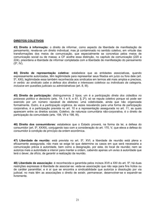 21
DIREITOS COLETIVOS
43) Direito à informação: o direito de informar, como aspecto da liberdade de manifestação de
pensamento, revela-se um direito individual, mas já contaminado no sentido coletivo, em virtude das
transformações dos meios de comunicação, que especialmente se concretiza pelos meios de
comunicação social ou de massa; a CF acolhe essa distinção, no capítulo da comunicação (220 a
224), preordena a liberdade de informar completada com a liberdade de manifestação do pensamento
(5º, IV).
44) Direito de representação coletiva: estabelece que as entidades associativas, quando
expressamente autorizadas, têm legitimidade para representar seus filiados em juízo ou fora dele (art.
5º, XXI), legitimidade essa também reconhecida aos sindicatos em termos até mais amplos e precisos,
in verbis: ao sindicato cabe a defesa dos direitos e interesses coletivos ou individuais da categoria,
inclusive em questões judiciais ou administrativas (art. 8, III).
45) Direito de participação: distinguiremos 2 tipos; um é a participação direta dos cidadãos no
processo político e decisório (arts. 14, I e II, e 61, § 2º); só se reputa coletivo porque só pode ser
exercido por um número razoável de eleitores: uma coletividade, ainda que não organizada
formalmente. Outro, é a participação orgânica, às vezes resvalando para uma forma de participação
corporativa, é a participação prevista no art. 10 e a representação assegurada no art. 11, as quais
aparecem entre os direitos sociais. Coletivo, de natureza comunitária não-corporativa, é o direito de
participação da comunidade (arts. 194, VII e 198, III).
46) Direito dos consumidores: estabelece que o Estado proverá, na forma da lei, a defesa do
consumidor (art. 5º, XXXII), conjugando isso com a consideração do art. 170, V, que eleva a defesa do
consumidor à condição de princípio da ordem econômica.
47) Liberdade de reunião: está prevista no art. 5º, XVI; a liberdade de reunião está plena e
eficazmente assegurada, não mais se exige lei que determine os casos em que será necessária a
comunicação prévia à autoridade, bem como a designação, por esta, do local de reunião; nem se
autoriza mais a autoridade a intervir para manter a ordem, cabendo apenas um aviso à autoridade que
terá o dever, de ofício, de garantir a realização da reunião.
48) Liberdade de associação: é reconhecida e garantida pelos incisos XVII a XXI do art. 5º; há duas
restrições expressas à liberdade de associar-se: veda-se associação que não seja para fins lícitos ou
de caráter paramilitar; e é aí que se encontra a sindicabilidade que autoriza a dissolução por via
judicial; no mais têm as associações o direito de existir, permanecer, desenvolver-se e expandir-se
livremente.
 