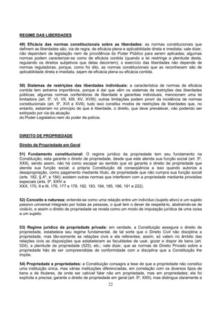 22
REGIME DAS LIBERDADES
49) Eficácia das normas constitucionais sobre as liberdades: as normas constitucionais que
definem as liberdades são, via de regra, de eficácia plena e aplicabilidade direta e imediata; vale dizer,
não dependem de legislação nem de providência do Poder Público para serem aplicadas; algumas
normas podem caracterizar-se como de eficácia contida (quando a lei restringe a plenitude desta,
regulando os direitos subjetivos que delas decorrem); o exercício das liberdades não depende de
normas reguladoras, porque, como foi dito, as normas constitucionais que as reconhecem são de
aplicabilidade direta e imediata, sejam de eficácia plena ou eficácia contida.
50) Sistemas de restrições das liberdades individuais: a característica de normas de eficácia
contida tem extrema importância, porque é daí que vêm os sistemas de restrições das liberdades
públicas; algumas normas conferidoras de liberdade e garantias individuais, mencionam uma lei
limitadora (art. 5º, VI, VII, XIII, XV, XVIII); outras limitações podem provir da incidência de normas
constitucionais (art. 5º, XVI e XVII); tudo isso constitui modos de restrições de liberdades que, no
entanto, esbarram no princípio de que é liberdade, o direito, que deve prevalecer, não podendo ser
extirpado por via da atuação
do Poder Legislativo nem do poder de polícia.
DIREITO DE PROPRIEDADE
Direito de Propriedade em Geral
51) Fundamento constitucional: O regime jurídico da propriedade tem seu fundamento na
Constituição; esta garante o direito de propriedade, desde que este atenda sua função social (art. 5º,
XXII), sendo assim, não há como escapar ao sentido que só garante o direito de propriedade que
atenda sua função social; a própria Constituição dá conseqüência a isso quando autoriza a
desapropriação, como pagamento mediante título, de propriedade que não cumpra sua função social
(arts. 182, § 4º, e 184); existem outras normas que interferem com a propriedade mediante provisões
especiais (arts. 5º, XXIV a
XXX, 170, II e III, 176, 177 e 178, 182, 183, 184, 185, 186, 191 e 222).
52) Conceito e natureza: entende-se como uma relação entre um indivíduo (sujeito ativo) e um sujeito
passivo universal integrado por todas as pessoas, o qual tem o dever de respeitá-lo, abstraindo-se de
violá-lo, e assim o direito de propriedade se revela como um modo de imputação jurídica de uma coisa
a um sujeito.
53) Regime jurídico da propriedade privada: em verdade, a Constituição assegura o direito de
propriedade, estabelece seu regime fundamental, de tal sorte que o Direito Civil não disciplina a
propriedade, mas tão-somente as relações civis e ela referentes; assim, só valem no âmbito das
relações civis as disposições que estabelecem as faculdades de usar, gozar e dispor de bens (art.
524), a plenitude da propriedade (525), etc.; vale dizer, que as normas de Direito Privado sobre a
propriedade hão de ser compreendidas de conformidade com a disciplina que a Constituição lhe
impõe.
54) Propriedade e propriedades: a Constituição consagra a tese de que a propriedade não constitui
uma instituição única, mas várias instituições diferenciadas, em correlação com os diversos tipos de
bens e de titulares, de onde ser cabível falar não em propriedade, mas em propriedades; ela foi
explícita e precisa; garante o direito de propriedade em geral (art. 5º, XXII), mas distingue claramente a
 