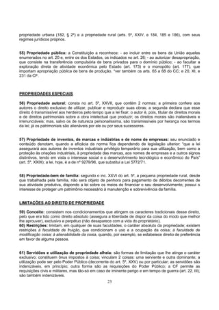 23
propriedade urbana (182, § 2º) e a propriedade rural (arts. 5º, XXIV, e 184, 185 e 186), com seus
regimes jurídicos próprios.
55) Propriedade pública: a Constituição a reconhece: - ao incluir entre os bens da União aqueles
enumerados no art. 20 e, entre os dos Estados, os indicados no art. 26; - ao autorizar desapropriação,
que consiste na transferência compulsória de bens privados para o domínio público; - ao facultar a
exploração direta de atividade econômica pelo Estado (art. 173) e o monopólio (art. 177), que
importam apropriação pública de bens de produção. *ver também os arts. 65 a 68 do CC; e 20, XI, e
231 da CF.
PROPRIEDADES ESPECIAIS
56) Propriedade autoral: consta no art. 5º, XXVII, que contém 2 normas: a primeira confere aos
autores o direito exclusivo de utilizar, publicar e reproduzir suas obras; a segunda declara que esse
direito é transmissível aos herdeiros pelo tempo que a lei fixar; o autor é, pois, titular de direitos morais
e de direitos patrimoniais sobre a obra intelectual que produzir; os direitos morais são inalienáveis e
irrenunciáveis; mas, salvo os de natureza personalíssima, são transmissíveis por herança nos termos
da lei; já os patrimoniais são alienáveis por ele ou por seus sucessores.
57) Propriedade de inventos, de marcas e indústrias e de nome de empresas: seu enunciado e
conteúdo denotam, quando a eficácia da norma fica dependendo de legislação ulterior: “que a lei
assegurará aos autores de inventos industriais privilégio temporário para sua utilização, bem como a
proteção às criações industriais, à propriedade das marcas, aos nomes de empresas e a outros signos
distintivos, tendo em vista o interesse social e o desenvolvimento tecnológico e econômico do País”
(art. 5º, XXIX); a lei, hoje, é a de nº 9279/96, que substitui a Lei 5772/71.
58) Propriedade-bem de família: segundo o inc. XXVI do art. 5º, a pequena propriedade rural, desde
que trabalhada pela família, não será objeto de penhora para pagamento de débitos decorrentes de
sua atividade produtiva, dispondo a lei sobre os meios de financiar o seu desenvolvimento; possui o
interesse de proteger um patrimônio necessário à manutenção e sobrevivência da família.
LIMITAÇÕES AO DIREITO DE PROPRIEDADE
59) Conceito: consistem nos condicionamentos que atingem os caracteres tradicionais desse direito,
pelo que era tido como direito absoluto (assegura a liberdade de dispor da coisa do modo que melhor
lhe aprouver), exclusivo e perpétuo (não desaparece com a vida do proprietário).
60) Restrições: limitam, em qualquer de suas faculdades, o caráter absoluto da propriedade; existem
restrições à faculdade de fruição, que condicionam o uso e a ocupação da coisa; à faculdade de
modificação coisa; à alienabilidade da coisa, quando, por exemplo, se estabelece direito de preferência
em favor de alguma pessoa.
61) Servidões e utilização de propriedade alheia: são formas de limitação que lhe atinge o caráter
exclusivo; constituem ônus impostos à coisa; vinculam 2 coisas: uma serviente e outra dominante; a
utilização pode ser pelo Poder Público (decorrente do art. 5º, XXV) ou por particular; as servidões são
indenizáveis, em princípio; outra forma são as requisições do Poder Público; a CF permite as
requisições civis e militares, mas tão-só em caso de iminente perigo e em tempo de guerra (art. 22, III);
são também indenizáveis.
 