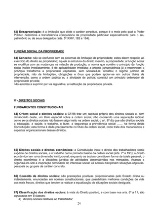 24
62) Desapropriação: é a limitação que afeta o caráter perpétuo, porque é o meio pelo qual o Poder
Público determina a transferência compulsória da propriedade particular especialmente para o seu
patrimônio ou de seus delegados (arts. 5º XXIV, 182 e 184).
FUNÇÃO SOCIAL DA PROPRIEDADE
63) Conceito: não se confunde com os sistemas de limitação da propriedade; estes dizem respeito ao
exercício do direito ao proprietário; aquela à estrutura do direito mesmo, à propriedade; a função social
se modifica com as mudanças na relação de produção; a norma que contém o princípio da função
social incide imediatamente, é de aplicabilidade imediata; a própria jurisprudência já o reconhece; o
princípio transforma a propriedade capitalista, sem socializá-la; constitui o regime jurídico da
propriedade, não de limitações, obrigações e ônus que podem apoiar-se em outros títulos de
intervenção, como a ordem pública ou a atividade de polícia; constitui um princípio ordenador da
propriedade privada;
não autoriza a suprimir por via legislativa, a instituição da propriedade privada.
III - DIREITOS SOCIAIS
FUNDAMENTOS CONSTITUCIONAIS
64) Ordem social e direitos sociais: a CF/88 traz um capítulo próprio dos direitos sociais e, bem
distanciado deste, um titulo especial sobre a ordem social, não ocorrendo uma separação radical,
como se os direitos sociais não fossem algo ínsito na ordem social; o art. 6º diz que são direitos sociais
a educação, a saúde, o trabalho, o lazer, a segurança a previdência social ......, na forma desta
Constituição; esta forma é dada precisamente no título da ordem social, onde trata dos mecanismos e
aspectos organizacionais desses direitos.
65) Direitos sociais e direitos econômicos: a Constituição inclui o direito dos trabalhadores como
espécie de direitos sociais, e o trabalho como primado básico da ordem social (arts. 7º e 193); o direito
econômico tem uma dimensão institucional, enquanto os sociais constituem forma de tutela pessoal; o
direito econômico é a disciplina jurídica de atividades desenvolvidas nos mercados, visando a
organizá-los sob a inspiração dominante do interesse social; os sociais disciplinam situações objetivas,
pessoais ou grupais de caráter concreto.
66) Conceito de direitos sociais: são prestações positivas proporcionadas pelo Estado direta ou
indiretamente, enunciadas em normas constitucionais, que possibilitam melhores condições de vida
aos mais fracos, direitos que tendem a realizar a equalização de situações sociais desiguais.
67) Classificação dos direitos sociais: à vista do Direito positivo, e com base nos arts. 6º a 11, são
agrupados em 5 classes:
a) direitos sociais relativos ao trabalhador;
 