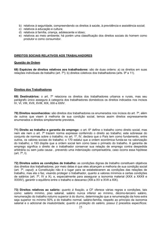 25
b) relativos à seguridade, compreendendo os direitos à saúde, à previdência e assistência social;
c) relativos à educação e cultura;
d) relativos à família, criança, adolescente e idoso;
e) relativos ao meio ambiente; há porém uma classificação dos direitos sociais do homem como
produtor e como consumidor.
DIREITOS SOCIAIS RELATIVOS AOS TRABALHADORES
Questão de Ordem
68) Espécies de direitos relativos aos trabalhadores: são de duas ordens: a) os direitos em suas
relações individuais de trabalho (art. 7º); b) direitos coletivos dos trabalhadores (arts. 9º a 11).
Direitos dos Trabalhadores
69) Destinatários: o art. 7º relaciona os direitos dos trabalhadores urbanos e rurais, mas seu
parágrafo único assegura à categoria dos trabalhadores domésticos os direitos indicados nos incisos
IV, VI, VIII, XVII, XVIII, XIX, XXI e XXIV.
70) Direitos reconhecidos: são direitos dos trabalhadores os enumerados nos incisos do art. 7º, além
de outros que visem à melhoria de sua condição social; temos assim direitos expressamente
enumerados e direitos simplesmente previstos.
71) Direito ao trabalho e garantia do emprego: o art. 6º define o trabalho como direito social, mas
nem ele nem o art. 7º trazem norma expressa conferindo o direito ao trabalho; este sobressai do
conjunto de normas sobre o trabalho; no art. 1º, IV, declara que o País tem como fundamento, entre
outros, os valores sociais do trabalho; o 170 estatui que a ordem econômica funda-se na valorização
do trabalho; o 193 dispõe que a ordem social tem como base o primado do trabalho. A garantia de
emprego significa o direito de o trabalhador conservar sua relação de emprego contra despedida
arbitrária ou sem justa causa , prevendo uma indenização compensatória, caso ocorra essa hipótese
(art. 7º, I).
72) Direitos sobre as condições de trabalho: as condições dignas de trabalho constituem objetivos
dos direitos dos trabalhadores; por meio delas é que eles alcançam a melhoria de sua condição social
(art. 7º, caput); a Constituição não é o lugar para se estabelecerem as condições das relações de
trabalho, mas ela o faz, visando proteger o trabalhador, quanto a valores mínimos e certas condições
de salários (art. 7º, IV a X), e, especialmente para assegurar a isonomia material (XXX a XXXII e
XXXIV), garantir o equilíbrio entre o trabalho e descanso (XIII a XV e XVII a XIX).
73) Direitos relativos ao salário: quanto à fixação, a CF oferece várias regras e condições, tais
como: salário mínimo, piso salarial, salário nunca inferior ao mínimo, décimo-terceiro salário,
renumeração do trabalho noturno superior à do diurno, determinação que a renumeração da hora extra
seja superior no mínimo 50% a do trabalho normal, salário-família, respeito ao princípio da isonomia
salarial e o adicional de insalubridade; quanto à proteção do salário, possui 2 preceitos específicos:
 