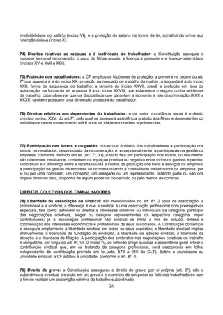 26
irredutibilidade do salário (inciso VI), e a proteção do salário na forma da lei, constituindo crime sua
retenção dolosa (inciso X).
74) Direitos relativos ao repouso e à inatividade do trabalhador: a Constituição assegura o
repouso semanal renumerado, o gozo de férias anuais, a licença a gestante e a licença-paternidade
(incisos XV e XVII a XIX).
75) Proteção dos trabalhadores: a CF ampliou as hipóteses de proteção, a primeira na ordem do art.
7º que aparece é a do inciso XX: proteção ao mercado de trabalho da mulher; a segunda é a do inciso
XXII, forma de segurança do trabalho; a terceira do inciso XXVII, prevê a proteção em face da
automação, na forma da lei; a quarta é a do inciso XXVIII, que estabelece o seguro contra acidentes
de trabalho; cabe observar que os dispositivos que garantem a isonomia e não discriminação (XXX a
XXXII) também possuem uma dimensão protetora do trabalhador.
76) Direitos relativos aos dependentes do trabalhador: o da maior importância social é o direito
previsto no inc. XXV, do art.7º, pelo qual se assegura assistência gratuita aos filhos e dependentes do
trabalhador desde o nascimento até 6 anos de idade em creches e pré-escolas.
77) Participação nos lucros e co-gestão: diz-se que é direito dos trabalhadores a participação nos
lucros, ou resultados, desvinculada da renumeração, e, excepcionalmente, a participação na gestão da
empresa, conforme definido em lei (art. 7º, XI); o texto fala em participação nos lucros, ou resultados;
são diferentes; resultados, consistem na equação positiva ou negativa entre todos os ganhos e perdas;
lucro bruto é a diferença entre a receita líquida e custos de produção dos bens e serviços da empresa;
a participação na gestão da empresa só ocorrerá quando a coletividade trabalhadora da empresa, por
si ou por uma comissão, um conselho, um delegado ou um representante, fazendo parte ou não dos
órgãos diretivos dela, disponha de algum poder de co-decisão ou pelo menos de controle.
DIREITOS COLETIVOS DOS TRABALHADORES
78) Liberdade de associação ou sindical: são mencionados no art. 8º, 2 tipos de associação: a
profissional e a sindical; a diferença é que a sindical é uma associação profissional com prerrogativas
especiais, tais como: defender os direitos e interesses coletivos ou individuais da categoria, participar
das negociações coletivas, eleger ou designar representantes da respectiva categoria, impor
contribuições; já a associação profissional não sindical se limita a fins de estudo, defesa e
coordenação dos interesses econômicos e profissionais de seus associados. A Constituição contempla
e assegura amplamente a liberdade sindical em todos os seus aspectos; a liberdade sindical implica
efetivamente: a liberdade de fundação de sindicato, a liberdade de adesão sindical, a liberdade de
atuação e a liberdade de filiação. A participação dos sindicatos nas negociações coletivas de trabalho
é obrigatória, por força do art. 8º, VI. O inciso IV, do referido artigo autoriza a assembléia geral a fixar a
contribuição sindical que, em se tratando de categoria profissional, será descontada em folha,
independente da contribuição prevista em lei.(arts. 578 a 610 da CLT). Sobre a pluralidade ou
unicidade sindical, a CF adotou a unicidade, conforme o art. 8º, II.
79) Direito de greve: a Constituição assegurou o direito de greve, por si própria (art. 9º); não o
subordinou a eventual previsão em lei; greve é o exercício de um poder de fato dos trabalhadores com
o fim de realizar um abstenção coletiva do trabalho subordinado.
 