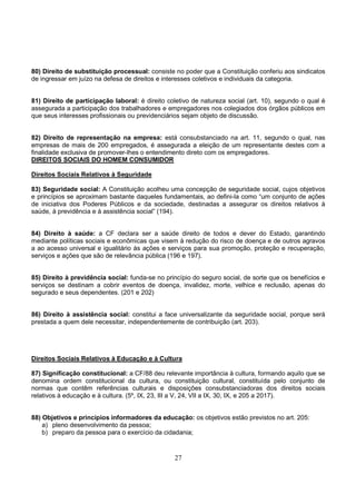 27
80) Direito de substituição processual: consiste no poder que a Constituição conferiu aos sindicatos
de ingressar em juízo na defesa de direitos e interesses coletivos e individuais da categoria.
81) Direito de participação laboral: é direito coletivo de natureza social (art. 10), segundo o qual é
assegurada a participação dos trabalhadores e empregadores nos colegiados dos órgãos públicos em
que seus interesses profissionais ou previdenciários sejam objeto de discussão.
82) Direito de representação na empresa: está consubstanciado na art. 11, segundo o qual, nas
empresas de mais de 200 empregados, é assegurada a eleição de um representante destes com a
finalidade exclusiva de promover-lhes o entendimento direto com os empregadores.
DIREITOS SOCIAIS DO HOMEM CONSUMIDOR
Direitos Sociais Relativos à Seguridade
83) Seguridade social: A Constituição acolheu uma concepção de seguridade social, cujos objetivos
e princípios se aproximam bastante daqueles fundamentais, ao defini-la como “um conjunto de ações
de iniciativa dos Poderes Públicos e da sociedade, destinadas a assegurar os direitos relativos à
saúde, à previdência e à assistência social” (194).
84) Direito à saúde: a CF declara ser a saúde direito de todos e dever do Estado, garantindo
mediante políticas sociais e econômicas que visem à redução do risco de doença e de outros agravos
a ao acesso universal e igualitário às ações e serviços para sua promoção, proteção e recuperação,
serviços e ações que são de relevância pública (196 e 197).
85) Direito à previdência social: funda-se no princípio do seguro social, de sorte que os benefícios e
serviços se destinam a cobrir eventos de doença, invalidez, morte, velhice e reclusão, apenas do
segurado e seus dependentes. (201 e 202)
86) Direito à assistência social: constitui a face universalizante da seguridade social, porque será
prestada a quem dele necessitar, independentemente de contribuição (art. 203).
Direitos Sociais Relativos à Educação e à Cultura
87) Significação constitucional: a CF/88 deu relevante importância à cultura, formando aquilo que se
denomina ordem constitucional da cultura, ou constituição cultural, constituída pelo conjunto de
normas que contêm referências culturais e disposições consubstanciadoras dos direitos sociais
relativos à educação e à cultura. (5º, IX, 23, III a V, 24, VII a IX, 30, IX, e 205 a 2017).
88) Objetivos e princípios informadores da educação: os objetivos estão previstos no art. 205:
a) pleno desenvolvimento da pessoa;
b) preparo da pessoa para o exercício da cidadania;
 