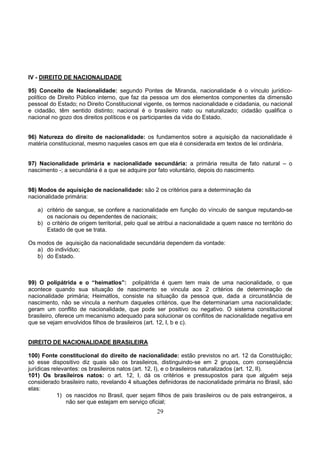 29
IV - DIREITO DE NACIONALIDADE
95) Conceito de Nacionalidade: segundo Pontes de Miranda, nacionalidade é o vínculo jurídico-
político de Direito Público interno, que faz da pessoa um dos elementos componentes da dimensão
pessoal do Estado; no Direito Constitucional vigente, os termos nacionalidade e cidadania, ou nacional
e cidadão, têm sentido distinto; nacional é o brasileiro nato ou naturalizado; cidadão qualifica o
nacional no gozo dos direitos políticos e os participantes da vida do Estado.
96) Natureza do direito de nacionalidade: os fundamentos sobre a aquisição da nacionalidade é
matéria constitucional, mesmo naqueles casos em que ela é considerada em textos de lei ordinária.
97) Nacionalidade primária e nacionalidade secundária: a primária resulta de fato natural – o
nascimento -; a secundária é a que se adquire por fato voluntário, depois do nascimento.
98) Modos de aquisição de nacionalidade: são 2 os critérios para a determinação da
nacionalidade primária:
a) critério de sangue, se confere a nacionalidade em função do vínculo de sangue reputando-se
os nacionais ou dependentes de nacionais;
b) o critério de origem territorial, pelo qual se atribui a nacionalidade a quem nasce no território do
Estado de que se trata.
Os modos de aquisição da nacionalidade secundária dependem da vontade:
a) do indivíduo;
b) do Estado.
99) O polipátrida e o “heimatlos”: polipátrida é quem tem mais de uma nacionalidade, o que
acontece quando sua situação de nascimento se vincula aos 2 critérios de determinação de
nacionalidade primária; Heimatlos, consiste na situação da pessoa que, dada a circunstância de
nascimento, não se vincula a nenhum daqueles critérios, que lhe determinariam uma nacionalidade;
geram um conflito de nacionalidade, que pode ser positivo ou negativo. O sistema constitucional
brasileiro, oferece um mecanismo adequado para solucionar os conflitos de nacionalidade negativa em
que se vejam envolvidos filhos de brasileiros (art. 12, I, b e c).
DIREITO DE NACIONALIDADE BRASILEIRA
100) Fonte constitucional do direito de nacionalidade: estão previstos no art. 12 da Constituição;
só esse dispositivo diz quais são os brasileiros, distinguindo-se em 2 grupos, com conseqüência
jurídicas relevantes: os brasileiros natos (art. 12, I), e o brasileiros naturalizados (art. 12, II).
101) Os brasileiros natos: o art. 12, I, dá os critérios e pressupostos para que alguém seja
considerado brasileiro nato, revelando 4 situações definidoras de nacionalidade primária no Brasil, são
elas:
1) os nascidos no Brasil, quer sejam filhos de pais brasileiros ou de pais estrangeiros, a
não ser que estejam em serviço oficial;
 