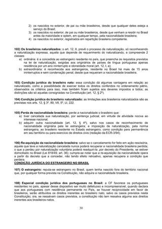 30
2) os nascidos no exterior, de pai ou mãe brasileiros, desde que qualquer deles esteja a
serviço do Brasil;
3) os nascidos no exterior, de pai ou mãe brasileiros, desde que venham a residir no Brasil
antes da maioridade e optem, em qualquer tempo, pela nacionalidade brasileira;
4) os nascidos no exterior, registrados em repartição brasileira competente.
102) Os brasileiros naturalizados: o art. 12, II, prevê o processo de naturalização, só reconhecendo
a naturalização expressa, aquela que depende de requerimento do naturalizando, e compreende 2
classes:
a) ordinária: é a concedida ao estrangeiro residente no país, que preencha os requisitos previstos
na lei de naturalização, exigidas aos originários de países de língua portuguesa apenas
residência por um ano ininterrupto e idoneidade moral (art. 12, I, a);
b) extraordinária: é reconhecida aos estrangeiros, residente no Brasil há mais de 15 anos
ininterruptos e sem condenação penal, desde que requeiram a nacionalidade brasileira.
103) Condição jurídica do brasileiro nato: essa condição dá algumas vantagens em relação ao
naturalizado, como a possibilidade de exercer todos os direitos conferidos no ordenamento pátrio,
observados os critérios para isso, mas também ficam sujeitos aos deveres impostos a todos; as
distinções são só aquelas consignadas na Constituição (art. 12, § 2º).
104) Condição jurídica do brasileiro naturalizado: as limitações aos brasileiros naturalizados são as
previstas nos arts. 12, § 3º, 89, VII, 5º, LI, 222.
105) Perda de nacionalidade brasileira: perde a nacionalidade o brasileiro que:
a) tiver cancelada sua naturalização, por sentença judicial, em virtude de atividade nociva ao
interesse nacional;
b) adquirir outra nacionalidade (art. 12, § 4º), salvo nos casos de reconhecimento de
nacionalidade originária pela lei estrangeira; e imposição de naturalização, pela norma
estrangeira, ao brasileiro residente no Estado estrangeiro, como condição para permanência
em seu território ou para exercício de direitos civis (redação da ECR-3/94).
106) Re-aquisição da nacionalidade brasileira: salvo se o cancelamento for feito em ação rescisória,
aquele que teve a naturalização cancelada nunca poderá recuperar a nacionalidade brasileira perdida;
o que a perdeu por naturalização voluntária poderá readquiri-la ,por decreto do Presidente, se estiver
domiciliado no Brasil (Lei 818/49, art. 36); cumpre-se notar que a re-aquisição da nacionalidade opera
a partir do decreto que a conceder, não tendo efeito retroativo, apenas recupera a condição que
perdera.
CONDIÇÃO JURÍDICA DO ESTRANGEIRO NO BRASIL
107) O estrangeiro: reputa-se estrangeiro no Brasil, quem tenha nascido fora do território nacional
que, por qualquer forma prevista na Constituição, não adquira a nacionalidade brasileira.
108) Especial condição jurídica dos portugueses no Brasil: a CF favorece os portugueses
residentes no país, apesar desse dispositivo ser muito defeituoso e incompreensível, quando declara
que aos portugueses com residência permanente no País, se houver reciprocidade em favor de
brasileiros, serão atribuídos os direitos inerentes ao brasileiro nato, salvo os casos previstos nesta
Constituição; ora, se ressalvam casos previstos, a constituição não tem ressalva alguma aos direitos
inerentes aos brasileiros natos.
 