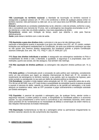 31
109) Locomoção no território nacional: a liberdade de locomoção no território nacional é
assegurada a qualquer pessoa (art. 5º, XV); a lei condiciona o direito de qualquer pessoa entrar no
território nacional, nele permanecer ou dele sair, só ou com seus bens (Lei 6815/80, alterada pela Lei
6964/81).
Entrada: satisfazendo as condições estabelecidas na lei, obtendo o visto de entrada, conforme o caso,
não o concedendo aos menores de 18 anos, nem a estrangeiros nas situações enumeradas no art. 7º
da referida lei; o visto não cria direito subjetivo, mas mera expectativa de direito;
Permanência: estada sem limitação de tempo, assim que obtenha o visto para fixar-se
definitivamente;
Saída: pode deixar o território com o visto de saída.
110) Aquisição e gozo dos direitos civis: o princípio é o de que a lei não distingue entre
nacionais e estrangeiros quanto à aquisição e ao gozo dos direitos civis (CC, art. 3º); porém, existem
limitações aos estrangeiros estabelecidas na Constituição, de sorte que podermos asseverar que eles
só não gozam dos mesmos direitos assegurados aos brasileiros quando a própria Constituição
autorize a distinção. Exs: arts. 190, 172, 176,§ 1º, 222, 5º, XXXI,227, § 5)
111) Gozo dos direitos individuais e sociais: é assegurado aos estrangeiros residentes no País a
inviolabilidade do direito à vida, a liberdade, à igualdade, à segurança e à propriedade, esse com
restrições; quanto aos sociais, ela não assegura, mas também não restringe.
112) Não aquisição de direitos políticos: os estrangeiro não adquirem direitos políticos (art. 14, §
2º).
113) Asilo político: a Constituição prevê a concessão do asilo político sem restrições, considerando
como um dos princípios que regem as relações internacionais do Brasil (art. 4º, X); consiste no
recebimento de estrangeiros no território nacional, a seu pedido, sem os requisitos de ingresso, para
evitar punição ou perseguição no seu país por delito de natureza política ou ideológica.
114) Extradição: compete a União legislar sobre extradição (art. 22, XV), vigorando sobre ela os arts.
76 a 94 da Lei 6815/80; mas a CF traça limites à possibilidade de extradição quanto à pessoa acusada
e quando à natureza do delito, vetando os crimes políticos ou de opinião por estrangeiro, e de modo
absoluto os brasileiros natos; cabe ao STF processar e julgar ordinariamente a extradição solicitada
por Estado estrangeiro.
115) Expulsão: é passível de expulsão o estrangeiro que, de qualquer forma, atentar contra a
segurança nacional, a ordem política ou social, a tranqüilidade ou moralidade pública e a economia
popular, ou cujo procedimento o torne nocivo à convivência e aos interesses nacionais, entre outros
casos previstos em lei; fundamenta-se na necessidade de defesa e conservação da ordem interna ou
das relações internacionais do Estado interessado.
116) Deportação: fundamenta-se no fato de o estrangeiro entrar ou permanecer irregularmente no
território nacional; decorre do não cumprimento dos requisitos.
V - DIREITO DE CIDADANIA
 