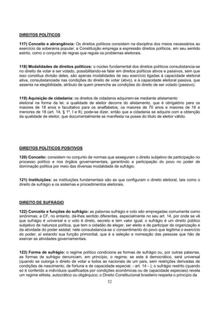 32
DIREITOS POLÍTICOS
117) Conceito e abrangência: Os direitos políticos consistem na disciplina dos meios necessários ao
exercício da soberania popular; a Constituição emprega a expressão direitos políticos, em seu sentido
estrito, como o conjunto de regras que regula os problemas eleitorais.
118) Modalidades de direitos políticos: o núcleo fundamental dos direitos políticos consubstancia-se
no direito de votar e ser votado, possibilitando-se falar em direitos políticos ativos e passivos, sem que
isso constitua divisão deles, são apenas modalidades de seu exercício ligadas à capacidade eleitoral
ativa, consubstanciada nas condições do direito de votar (ativo), e à capacidade eleitoral passiva, que
assenta na elegibilidade, atributo de quem preenche as condições do direito de ser votado (passivo).
119) Aquisição de cidadania: os direitos de cidadania adquirem-se mediante alistamento
eleitoral na forma da lei; a qualidade de eleitor decorre do alistamento, que é obrigatório para os
maiores de 18 anos e facultativo para os analfabetos, os maiores de 70 anos e maiores de 16 e
menores de 18 (art. 14, § 1º, I e II); pode-se dizer, então que a cidadania se adquire com a obtenção
da qualidade de eleitor, que documentalmente se manifesta na posse do título de eleitor válido.
DIREITOS POLÍTICOS POSITIVOS
120) Conceito: consistem no conjunto de normas que asseguram o direito subjetivo de participação no
processo político e nos órgãos governamentais, garantindo a participação do povo no poder de
dominação política por meio das diversas modalidade de sufrágio.
121) Instituições: as instituições fundamentais são as que configuram o direito eleitoral, tais como o
direito de sufrágio e os sistemas e procedimentos eleitorais.
DIREITO DE SUFRÁGIO
122) Conceito e funções do sufrágio: as palavras sufrágio e voto são empregadas comumente como
sinônimas; a CF, no entanto, dá-lhes sentido diferentes, especialmente no seu art. 14, por onde se vê
que sufrágio é universal e o voto é direto, secreto e tem valor igual; o sufrágio é um direito público
subjetivo de natureza política, que tem o cidadão de eleger, ser eleito e de participar da organização e
da atividade do poder estatal; nele consubstancia-se o consentimento do povo que legitima o exercício
do poder; aí estando sua função primordial, que é a seleção e nomeação das pessoas que hão de
exercer as atividades governamentais.
123) Forma de sufrágio: o regime político condiciona as formas de sufrágio ou, por outras palavras,
as formas de sufrágio denunciam, em princípio, o regime; se este é democrático, será universal
(quando se outorga o direito de votar a todos as nacionais de um país, sem restrições derivadas de
condições de nascimento, de fortuna e de capacidade especial. - art. 14 - ); o sufrágio restrito (quando
só é conferido a indivíduos qualificados por condições econômicas ou de capacidade especiais) revela
um regime elitista, autocrático ou oligárquico; o Direito Constitucional brasileiro respeita o princípio da
 