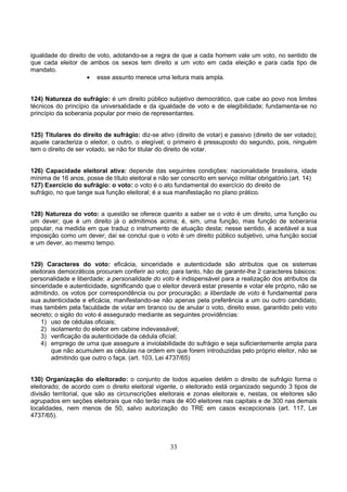 33
igualdade do direito de voto, adotando-se a regra de que a cada homem vale um voto, no sentido de
que cada eleitor de ambos os sexos tem direito a um voto em cada eleição e para cada tipo de
mandato.
• esse assunto merece uma leitura mais ampla.
124) Natureza do sufrágio: é um direito público subjetivo democrático, que cabe ao povo nos limites
técnicos do princípio da universalidade e da igualdade de voto e de elegibilidade; fundamenta-se no
princípio da soberania popular por meio de representantes.
125) Titulares do direito de sufrágio: diz-se ativo (direito de votar) e passivo (direito de ser votado);
aquele caracteriza o eleitor, o outro, o elegível; o primeiro é pressuposto do segundo, pois, ninguém
tem o direito de ser votado, se não for titular do direito de votar.
126) Capacidade eleitoral ativa: depende das seguintes condições: nacionalidade brasileira, idade
mínima de 16 anos, posse de título eleitoral e não ser conscrito em serviço militar obrigatório.(art. 14)
127) Exercício do sufrágio: o voto: o voto é o ato fundamental do exercício do direito de
sufrágio, no que tange sua função eleitoral; é a sua manifestação no plano prático.
128) Natureza do voto: a questão se oferece quanto a saber se o voto é um direito, uma função ou
um dever; que é um direito já o admitimos acima; é, sim, uma função, mas função de soberania
popular, na medida em que traduz o instrumento de atuação desta; nesse sentido, é aceitável a sua
imposição como um dever; daí se conclui que o voto é um direito público subjetivo, uma função social
e um dever, ao mesmo tempo.
129) Caracteres do voto: eficácia, sinceridade e autenticidade são atributos que os sistemas
eleitorais democráticos procuram conferir ao voto; para tanto, hão de garantir-lhe 2 caracteres básicos:
personalidade e liberdade; a personalidade do voto é indispensável para a realização dos atributos da
sinceridade e autenticidade, significando que o eleitor deverá estar presente e votar ele próprio, não se
admitindo, os votos por correspondência ou por procuração; a liberdade de voto é fundamental para
sua autenticidade e eficácia, manifestando-se não apenas pela preferência a um ou outro candidato,
mas também pela faculdade de votar em branco ou de anular o voto, direito esse, garantido pelo voto
secreto; o sigilo do voto é assegurado mediante as seguintes providências:
1) uso de cédulas oficiais;
2) isolamento do eleitor em cabine indevassável;
3) verificação da autenticidade da cédula oficial;
4) emprego de urna que assegure a inviolabilidade do sufrágio e seja suficientemente ampla para
que não acumulem as cédulas na ordem em que forem introduzidas pelo próprio eleitor, não se
admitindo que outro o faça. (art. 103, Lei 4737/65)
130) Organização do eleitorado: o conjunto de todos aqueles detêm o direito de sufrágio forma o
eleitorado; de acordo com o direito eleitoral vigente, o eleitorado está organizado segundo 3 tipos de
divisão territorial, que são as circunscrições eleitorais e zonas eleitorais e, nestas, os eleitores são
agrupados em seções eleitorais que não terão mais de 400 eleitores nas capitais e de 300 nas demais
localidades, nem menos de 50, salvo autorização do TRE em casos excepcionais (art. 117, Lei
4737/65).
 
