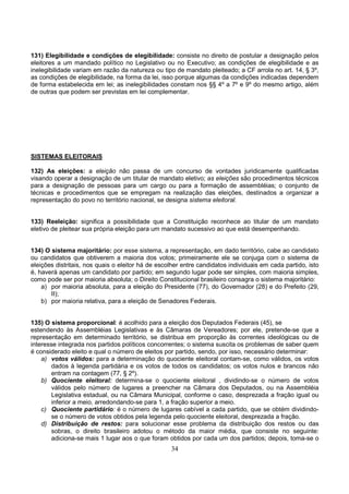 34
131) Elegibilidade e condições de elegibilidade: consiste no direito de postular a designação pelos
eleitores a um mandado político no Legislativo ou no Executivo; as condições de elegibilidade e as
inelegibilidade variam em razão da natureza ou tipo de mandato pleiteado; a CF arrola no art. 14, § 3º,
as condições de elegibilidade, na forma da lei, isso porque algumas da condições indicadas dependem
de forma estabelecida em lei; as inelegibilidades constam nos §§ 4º a 7º e 9º do mesmo artigo, além
de outras que podem ser previstas em lei complementar.
SISTEMAS ELEITORAIS
132) As eleições: a eleição não passa de um concurso de vontades juridicamente qualificadas
visando operar a designação de um titular de mandato eletivo; as eleições são procedimentos técnicos
para a designação de pessoas para um cargo ou para a formação de assembléias; o conjunto de
técnicas e procedimentos que se empregam na realização das eleições, destinados a organizar a
representação do povo no território nacional, se designa sistema eleitoral.
133) Reeleição: significa a possibilidade que a Constituição reconhece ao titular de um mandato
eletivo de pleitear sua própria eleição para um mandato sucessivo ao que está desempenhando.
134) O sistema majoritário: por esse sistema, a representação, em dado território, cabe ao candidato
ou candidatos que obtiverem a maioria dos votos; primeiramente ele se conjuga com o sistema de
eleições distritais, nos quais o eleitor há de escolher entre candidatos individuais em cada partido, isto
é, haverá apenas um candidato por partido; em segundo lugar pode ser simples, com maioria simples,
como pode ser por maioria absoluta; o Direito Constitucional brasileiro consagra o sistema majoritário:
a) por maioria absoluta, para a eleição do Presidente (77), do Governador (28) e do Prefeito (29,
II);
b) por maioria relativa, para a eleição de Senadores Federais.
135) O sistema proporcional: é acolhido para a eleição dos Deputados Federais (45), se
estendendo às Assembléias Legislativas e às Câmaras de Vereadores; por ele, pretende-se que a
representação em determinado território, se distribua em proporção às correntes ideológicas ou de
interesse integrada nos partidos políticos concorrentes; o sistema suscita os problemas de saber quem
é considerado eleito e qual o número de eleitos por partido, sendo, por isso, necessário determinar:
a) votos válidos: para a determinação do quociente eleitoral contam-se, como válidos, os votos
dados à legenda partidária e os votos de todos os candidatos; os votos nulos e brancos não
entram na contagem (77, § 2º).
b) Quociente eleitoral: determina-se o quociente eleitoral , dividindo-se o número de votos
válidos pelo número de lugares a preencher na Câmara dos Deputados, ou na Assembléia
Legislativa estadual, ou na Câmara Municipal, conforme o caso, desprezada a fração igual ou
inferior a meio, arredondando-se para 1, a fração superior a meio.
c) Quociente partidário: é o número de lugares cabível a cada partido, que se obtém dividindo-
se o número de votos obtidos pela legenda pelo quociente eleitoral, desprezada a fração.
d) Distribuição de restos: para solucionar esse problema da distribuição dos restos ou das
sobras, o direito brasileiro adotou o método da maior média, que consiste no seguinte:
adiciona-se mais 1 lugar aos o que foram obtidos por cada um dos partidos; depois, toma-se o
 