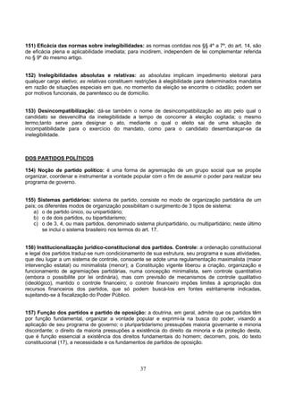 37
151) Eficácia das normas sobre inelegibilidades: as normas contidas nos §§ 4º a 7º, do art. 14, são
de eficácia plena e aplicabilidade imediata; para incidirem, independem de lei complementar referida
no § 9º do mesmo artigo.
152) Inelegibilidades absolutas e relativas: as absolutas implicam impedimento eleitoral para
qualquer cargo eletivo; as relativas constituem restrições à elegibilidade para determinados mandatos
em razão de situações especiais em que, no momento da eleição se encontre o cidadão; podem ser
por motivos funcionais, de parentesco ou de domicílio.
153) Desincompatibilização: dá-se também o nome de desincompatibilização ao ato pelo qual o
candidato se desvencilha da inelegibilidade a tempo de concorrer à eleição cogitada; o mesmo
termo,tanto serve para designar o ato, mediante o qual o eleito sai de uma situação de
incompatibilidade para o exercício do mandato, como para o candidato desembaraçar-se da
inelegibilidade.
DOS PARTIDOS POLÍTICOS
154) Noção de partido político: é uma forma de agremiação de um grupo social que se propõe
organizar, coordenar e instrumentar a vontade popular com o fim de assumir o poder para realizar seu
programa de governo.
155) Sistemas partidários: sistema de partido, consiste no modo de organização partidária de um
país; os diferentes modos de organização possibilitam o surgimento de 3 tipos de sistema:
a) o de partido único, ou unipartidário;
b) o de dois partidos, ou bipartidarismo;
c) o de 3, 4, ou mais partidos, denominado sistema pluripartidário, ou multipartidário; neste último
se inclui o sistema brasileiro nos termos do art. 17.
156) Institucionalização jurídico-constitucional dos partidos. Controle: a ordenação constitucional
e legal dos partidos traduz-se num condicionamento de sua estrutura, seu programa e suas atividades,
que deu lugar a um sistema de controle, consoante se adote uma regulamentação maximalista (maior
intervenção estatal) ou minimalista (menor); a Constituição vigente liberou a criação, organização e
funcionamento de agremiações partidárias, numa concepção minimalista, sem controle quantitativo
(embora o possibilite por lei ordinária), mas com previsão de mecanismos de controle qualitativo
(ideológico), mantido o controle financeiro; o controle financeiro impões limites à apropriação dos
recursos financeiros dos partidos, que só podem buscá-los em fontes estritamente indicadas,
sujeitando-se à fiscalização do Poder Público.
157) Função dos partidos e partido de oposição: a doutrina, em geral, admite que os partidos têm
por função fundamental, organizar a vontade popular e exprimi-la na busca do poder, visando a
aplicação de seu programa de governo; o pluripartidarismo pressupões maioria governante e minoria
discordante; o direito da maioria pressupões a existência do direito da minoria e da proteção desta,
que é função essencial a existência dos direitos fundamentais do homem; decorrem, pois, do texto
constitucional (17), a necessidade e os fundamentos de partidos de oposição.
 