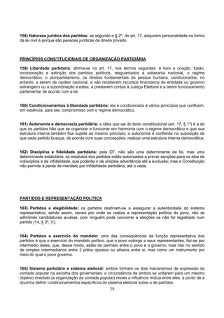 38
158) Natureza jurídica dos partidos: se segundo o § 2º, do art. 17, adquirem personalidade na forma
da lei civil é porque são pessoas jurídicas de direito privado.
PRINCÍPIOS CONSTITUCIONAIS DE ORGANIZAÇÃO PARTIDÁRIA
159) Liberdade partidária: afirma-se no art. 17, nos termos seguintes: é livre a criação, fusão,
incorporação e extinção dos partidos políticos, resguardados a soberania nacional¸ o regime
democrático, o pluripartidarismo, os direitos fundamentais da pessoa humana, condicionados, no
entanto, a serem de caráter nacional, a não receberem recursos financeiros de entidade ou governo
estrangeiro ou a subordinação a estes, a prestarem contas à Justiça Eleitoral e a terem funcionamento
parlamentar de acordo com a lei.
160) Condicionamentos à liberdade partidária: ela é condicionada à vários princípios que confluem,
em essência, para seu compromisso com o regime democrático.
161) Autonomia e democracia partidária: a idéia que sai do texto constitucional (art. 17, § 1º) é a de
que os partidos hão que se organizar e funcionar em harmonia com o regime democrático e que sua
estrutura interna também fica sujeita ao mesmo princípio; a autonomia é conferida na suposição de
que cada partido busque, de acordo com suas concepções, realizar uma estrutura interna democrática.
162) Disciplina e fidelidade partidária: pela CF, não são uma determinante da lei, mas uma
determinante estatutária; os estatutos dos partidos estão autorizados a prever sanções para os atos de
indisciplina e de infidelidade, que poderão ir de simples advertência até a exclusão; mas a Constituição
não permite a perda de mandato por infidelidade partidária, até o veda.
PARTIDOS E REPRESENTAÇÃO POLÍTICA
163) Partidos e elegibilidade: os partidos destinam-se a assegurar a autenticidade do sistema
representativo, sendo assim, canais por onde se realiza a representação política do povo, não se
admitindo candidaturas avulsas, pois ninguém pode concorrer a eleições se não for registrado num
partido (14, § 3º, V).
164) Partidos e exercício do mandato: uma das conseqüências da função representativa dos
partidos é que o exercício do mandato político, que o povo outorga a seus representantes, faz-se por
intermédio deles, que, desse modo, estão de permeio entre o povo e o governo, mas não no sentido
de simples intermediários entre 2 pólos opostos ou alheios entre si, mas como um instrumento por
meio do qual o povo governa.
165) Sistema partidário e sistema eleitoral: ambos formam os dois mecanismos de expressão da
vontade popular na escolha dos governantes; a circunstância de ambos se voltarem para um mesmo
objetivo imediato (a organização da vontade popular) revela a influência mútua entre eles, a ponto de a
doutrina definir condicionamentos específicos do sistema eleitoral sobre o de partidos.
 