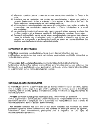 4
a) elementos orgânicos: que se contêm nas normas que regulam a estrutura do Estado e do
poder;
b) limitativos: que se manifestam nas normas que consubstanciam o elenco dos direitos e
garantias fundamentais; limitam a ação dos poderes estatais e dão a tônica do Estado de
Direito (individuais e suas garantias, de nacionalidade, políticos);
c) sócio-ideológicos: consubstanciados nas normas sócio-ideológicas, que revelam a caráter de
compromisso das constituições modernas entre o Estado individualista e o social
intervencionista;
d) de estabilização constitucional: consagrados nas normas destinadas a assegurar a solução dos
conflitos constitucionais, a defesa da constituição, do Estado e das instituições democráticas;
e) formais de aplicabilidade: são os que se acham consubstanciados nas normas que estatuem
regras de aplicação das constituições, assim, o preâmbulo, o dispositivo que contém as
clausulas de promulgação e as disposições transitórias, assim, as normas definidoras dos
direitos e garantias fundamentais têm aplicação imediata.
SUPREMACIA DA CONSTITUIÇÃO
6) Rigidez e supremacia constitucional: A rigidez decorre da maior dificuldade para sua
modificação do que as demais; dela emana o princípio da supremacia da constituição, colocando-a no
vértice do sistema jurídico.
7) Supremacia da Constituição Federal: por ser rígida, toda autoridade só nela encontra
fundamento e só ela confere poderes e competências governamentais; exerce, suas atribuições nos
termos dela; sendo que todas as normas que integram a ordenação jurídica nacional só serão válidas
se se conformarem com as normas constitucionais federais.
CONTROLE DE CONSTITUCIONALIDADE
8) Inconstitucionalidade: as conformidades com os ditames constitucionais não se satisfaz apenas
com a atuação positiva; exige mais, pois omitir a aplicação das normas, quando a Constituição
determina, também constitui conduta inconstitucional, sendo reconhecida as seguintes formas de
inconstitucionalidade:
- Por ação: ocorre com a produção de atos legislativos ou administrativos que contrariem
normas ou princípios da constituição; seu fundamento resulta da compatibilidade vertical das normas
(as inferiores só valem se compatíveis com as superiores); essa incompatibilidade é que se chama de
inconstitucionalidades da lei ou dos atos do Poder Público;
- Por omissão: verifica-se nos casos em que não sejam praticados atos requeridos pata tornar
plenamente aplicáveis normas constitucionais; não realizado um direito por omissão do legislador,
caracteriza-se como inconstitucional; pressuposto para a propositura de uma ação de
inconstitucionalidade por omissão.
 