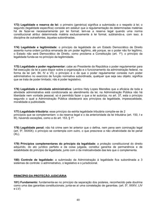 40
173) Legalidade e reserva de lei: o primeiro (genérica) significa a submissão e o respeito à lei; o
segundo (legalidade específica) consiste em estatuir que a regulamentação de determinadas matérias
há de fazer-se necessariamente por lei formal; tem-se a reserva legal quando uma norma
constitucional atribui determinada matéria exclusivamente à lei formal, subtraindo-a, com isso. à
disciplina de outrasfontes, àquelas subordinadas.
174) Legalidade e legitimidade: o princípio da legalidade de um Estado Democrático de Direito
assenta numa ordem jurídica emanada de um poder legítimo, até porque, se o poder não for legítimo,
o Estado não será Democrático de Direito, como proclama a Constituição (art. 1º); o princípio da
legalidade funda-se no princípio da legitimidade.
175) Legalidade e poder regulamentar: cabe ao Presidente da República o poder regulamentar para
fiel execução da lei e para dispor sobre a organização e o funcionamento da administração federal, na
forma da lei (art. 84, IV e VI); o princípio é o de que o poder regulamentar consiste num poder
administrativo no exercício de função normativa subordinada, qualquer que seja seu objeto; significa
que se trata de poder limitado; não é poder legislativo.
176) Legalidade e atividade administrativa: Lembra Hely Lopes Meirelles que a eficácia de toda a
atividade administrativa está condicionada ao atendimento da lei; na Administração Pública não há
liberdade nem vontade pessoal, só é permitido fazer o que a lei autoriza; no art. 37, esta o princípio
segundo o qual a Administração Pública obedecerá aos princípios da legalidade, impessoalidade,
moralidade e publicidade.
177) Legalidade tributária: esse princípio da estrita legalidade tributária compõe-se de 2
princípios que se complementam: o da reserva legal e o da anterioridade da lei tributária (art. 150, I e
III), havendo exceções, como a do art. 153, § 1º.
178) Legalidade penal: não há crime sem lei anterior que o defina, nem pena sem cominação legal
(art. 5º, XXXIX); o princípio se contempla com outro, o que prescreve a não ultratividade da lei penal
(XL).
179) Princípios complementares do princípio da legalidade: a proteção constitucional do direito
adquirido, do ato jurídico perfeito e da coisa julgada, constitui garantia de permanência e de
estabilidade do princípio da legalidade, junto com o da irretroatividade das leis que o complementa.
180) Controle de legalidade: a submissão da Administração à legalidade fica subordinada a 3
sistemas de controle: o administrativo, o legislativo e o jurisdicional.
PRINCÍPIO DA PROTEÇÃO JUDICIÁRIA
181) Fundamento: fundamenta-se no princípio da separação dos poderes, reconhecido pela doutrina
como uma das garantias constitucionais; junta-se aí uma constelação de garantias. (art. 5º, XXXV, LIV
e LV)
 
