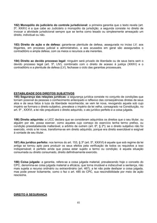 41
182) Monopólio do judiciário do controle jurisdicional: a primeira garantia que o texto revela (art.
5º, XXXV) é a que cabe ao Judiciário o monopólio da jurisdição; a segunda consiste no direito de
invocar a atividade jurisdicional sempre que se tenha como lesado ou simplesmente ameaçado um
direito, individual ou não.
183) Direito de ação e de defesa: garante-se plenitude de defesa, assegurada no inciso LV: aos
litigantes, em processo judicial e administrativo, a aos acusados em geral são assegurados o
contraditório e ampla defesa, com os meios e recursos a ela inerentes.
184) Direito ao devido processo legal: ninguém será privado de liberdade ou de seus bens sem o
devido processo legal (art. 5º, LIV); combinado com o direito de acesso à justiça (XXXV) e o
contraditório e a plenitude de defesa (LV), fechasse o ciclo das garantias processuais.
ESTABILIDADE DOS DIREITOS SUBJETIVOS
185) Segurança das relações jurídicas: a segurança jurídica consiste no conjunto de condições que
tornam possível às pessoas o conhecimento antecipado e reflexivo das conseqüências diretas de seus
atos e de seus fatos à luza da liberdade reconhecida; se vem lei nova, revogando aquela sob cujo
império se formara o direito subjetivo, prevalece o império da lei velha, consagrado na Constituição, no
art. 5º , XXXVI, a lei não prejudicará o direito adquirido, o ato jurídico perfeito e a coisa julgada.
186) Direito adquirido: a LICC declara que se consideram adquiridos os direitos que o seu titular, ou
alguém por ele, possa exercer, como aqueles cujo começo do exercício tenha termo prefixo, ou
condição preestabelecida inalterável, a arbítrio de outrem (art. 6º, § 2º); se o direito subjetivo não foi
exercido, vindo a lei nova, transforma-se em direito adquirido, porque era direito exercitável e exigível
à vontade de seu titular.
187) Ato jurídico perfeito: nos termos do art. 153, § 3º (art. 5º, XXXVI) é aquele que sob regime da lei
antiga se tornou apto para produzir os seus efeitos pela verificação de todos os requisitos a isso
indispensável; é perfeito ainda que possa estar sujeito a termo ou condição; é aquela situação
consumada ou direito consumado, direito definitivamente exercido.
188) Coisa julgada: a garantia, refere-se a coisa julgada material, prevalecendo hoje o conceito do
CPC, denomina-se coisa julgada material a eficácia, que torna imutável e indiscutível a sentença, não
mais sujeita a recurso ordinário ou extraordinário (art. 467); a lei não pode desfazer a coisa julgada,
mas pode prever licitamente, como o fez o art. 485 do CPC, sua rescindibilidade por meio de ação
rescisória.
DIREITO À SEGURANÇA
 