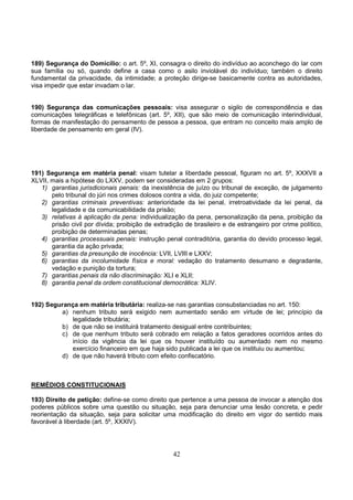 42
189) Segurança do Domicílio: o art. 5º, XI, consagra o direito do indivíduo ao aconchego do lar com
sua família ou só, quando define a casa como o asilo inviolável do indivíduo; também o direito
fundamental da privacidade, da intimidade; a proteção dirige-se basicamente contra as autoridades,
visa impedir que estar invadam o lar.
190) Segurança das comunicações pessoais: visa assegurar o sigilo de correspondência e das
comunicações telegráficas e telefônicas (art. 5º, XII), que são meio de comunicação interindividual,
formas de manifestação do pensamento de pessoa a pessoa, que entram no conceito mais amplo de
liberdade de pensamento em geral (IV).
191) Segurança em matéria penal: visam tutelar a liberdade pessoal, figuram no art. 5º, XXXVII a
XLVII, mais a hipótese do LXXV, podem ser consideradas em 2 grupos:
1) garantias jurisdicionais penais: da inexistência de juízo ou tribunal de exceção, de julgamento
pelo tribunal do júri nos crimes dolosos contra a vida, do juiz competente;
2) garantias criminais preventivas: anterioridade da lei penal, irretroatividade da lei penal, da
legalidade e da comunicabilidade da prisão;
3) relativas à aplicação da pena: individualização da pena, personalização da pena, proibição da
prisão civil por dívida; proibição de extradição de brasileiro e de estrangeiro por crime político,
proibição de determinadas penas;
4) garantias processuais penais: instrução penal contraditória, garantia do devido processo legal,
garantia da ação privada;
5) garantias da presunção de inocência: LVII, LVIII e LXXV;
6) garantias da incolumidade física e moral: vedação do tratamento desumano e degradante,
vedação e punição da tortura;
7) garantias penais da não discriminação: XLI e XLII;
8) garantia penal da ordem constitucional democrática: XLIV.
192) Segurança em matéria tributária: realiza-se nas garantias consubstanciadas no art. 150:
a) nenhum tributo será exigido nem aumentado senão em virtude de lei; princípio da
legalidade tributária;
b) de que não se instituirá tratamento desigual entre contribuintes;
c) de que nenhum tributo será cobrado em relação a fatos geradores ocorridos antes do
início da vigência da lei que os houver instituído ou aumentado nem no mesmo
exercício financeiro em que haja sido publicada a lei que os instituiu ou aumentou;
d) de que não haverá tributo com efeito confiscatório.
REMÉDIOS CONSTITUCIONAIS
193) Direito de petição: define-se como direito que pertence a uma pessoa de invocar a atenção dos
poderes públicos sobre uma questão ou situação, seja para denunciar uma lesão concreta, e pedir
reorientação da situação, seja para solicitar uma modificação do direito em vigor do sentido mais
favorável à liberdade (art. 5º, XXXIV).
 