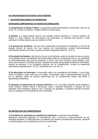 45
DA ORGANIZAÇÃO DO ESTADO E DOS PODERES
I - DA ESTRUTURA BÁSICA DA FEDERAÇÃO
ENTIDADES COMPONENTES DA FEDERAÇÃO BRASILEIRA
1) Componentes do Estado Federal: a organização político-administrativa compreende, como se vê
no art. 18, a União, os Estados, o Distrito Federal e os Municípios.
2) Brasília: é a capital federal; assume uma posição jurídica específica no conceito brasileiro de
cidade; é o pólo irradiante, de onde partem, aos governados, as decisões mais graves, e onde
acontecem os fatos decisivos para os destinos do País.
3) A posição dos territórios: não são mais considerados componentes da federação; a CF lhes dá
posição correta, de acordo com sua natureza de mera-autarquia, simples descentralização
administrativo-territorial da União, quando os declara integrantes desta (art. 18, § 2º).
4) Formação dos Estados: não há como formar novos Estados, senão por divisão de outro ou outros;
a Constituição prevê a possibilidade de transformação deles por incorporação entre si, por subdivisão
ou desmembramento quer para se anexarem a outros, quer para formarem novos Estados, quer,
ainda, para formarem Territórios Federais, mediante aprovação da população diretamente interessada,
através de plebiscito, e do Congresso Nacional, por lei complementar, ouvidas as respectivas
Assembléias Legislativas (art. 18, § 3º, combinado com o art. 48, VI).
5) Os Municípios na Federação: a intervenção neles é da competência dos Estados, o que mostra
serem vinculados a estes, tanto que sua criação, incorporação, fusão e desmembramento, far-se-ão
por lei estadual, dentro do período determinado por lei complementar federal (EC-15/96), e
dependerão de plebiscito.
6) Vedações constitucionais de natureza federativa: o art. 19 contém vedações gerais dirigidas à
União, Estados, Distrito Federal e Municípios; visam o equilíbrio federativo; a vedação de criar
distinções entre brasileiros coliga-se com o princípio da igualdade; a paridade federativa encontra
apoio na vedação de criar preferência entre os Estados.
DA REPARTIÇÃO DE COMPETÊNCIAS
7) O problema da repartição de competências federativas: a autonomia das entidades
federativas pressupõe repartição de competências para o exercício e desenvolvimento de sua
atividade normativa; a CF/88 estruturou um sistema que combina competências exclusivas, privativas
e principio-lógicas com competências comuns e concorrentes.
 