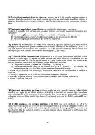 46
8) O princípio da predominância do interesse: segundo ele, à União caberão aquelas matérias e
questões de predominante interesse geral, nacional, ao passo que aos Estados tocarão as matérias e
assuntos de predominante interesse regional, e aos Municípios concernem os assuntos de interesse
local.
9) Técnicas de repartição de competências: as constituições solucionavam o problema
mediante a aplicação de 3 técnicas, que conjugam poderes enumerados e poderes reservados, que
consistem:
a) na enumeração dos poderes da União, reservando-se aos Estados os remanescentes;
b) na atribuição dos poderes enumerados aos Estados e dos remanescentes à União;
c) na enumeração das competências das entidades federativas.
10) Sistema da Constituição de 1988: busca realizar o equilíbrio federativo, por meio de uma
repartição de competências que se fundamenta na técnica da enumeração dos poderes da União (21 e
22), com poderes remanescentes para os Estados (25, § 1º) e poderes definidos indicativamente aos
Municípios (30), mas combina possibilidades de delegação (22, par. único).
11) Classificação das competências: competência é a faculdade juridicamente atribuída a uma
entidade ou a um órgão ou agente do Poder Público para emitir decisões; competências são as
diversas modalidades de poder de que se servem os órgãos ou entidades estatais para realizar suas
funções; podemos classificá-las em 2 grandes grupos com suas subclasses:
1) competência material, que pode ser exclusiva (21) e comum (23);
2) competência legislativa, que pode ser exclusiva (25, § 1º e 2º), privativa (22), concorrente (24)
e suplementar (24, § 2º); sob outro prisma podem ser classificadas quanto:
à forma ou processo de sua distribuição: enumerada, reservada ou remanescente e residual e
implícita;
ao conteúdo: econômica, social, politico-administrativa, financeira e tributária;
à extensão: exclusiva, privativa, comum, cumulativa ou paralela, concorrente e suplementar;
à origem: originária e delegada.
12) Sistema de execução de serviços: o sistema brasileiro é o de execução imediata; cada entidade
mantêm seu corpo de servidores públicos destinados a executar os serviços das respectivas
administrações (37 e 39); incumbe à lei complementar fixar normas para a cooperação entre essas
entidades, tendo em vista o equilíbrio do desenvolvimento e do bem-estar em âmbito nacional (23, par.
único).
13) Gestão associada de serviços públicos: a EC-19/98 deu novo conteúdo ao art. 241,
estabelecendo o seguinte: “as entidades” disciplinarão por meio de consórcios públicos e convênios de
cooperação entre os federados, autorizando a gestão associada de serviços públicos, bem como a
transferência total ou parcial de encargos, serviços, pessoal e bens essenciais à continuidade dos
serviços transferidos.
 
