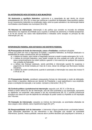 47
DA INTERVENÇÃO NOS ESTADOS E NOS MUNICÍPIOS
14) Autonomia e equilíbrio federativo: autonomia é a capacidade de agir dentro de círculo
preestabelecido (25, 29 e 32); é nisso que verifica-se o equilíbrio da federação; esse equilíbrio realiza-
se por mecanismos instituídos na constituição rígida, entre os quais sobreleva o da intervenção federal
nos Estados e dos Estados nos municípios (34 a 36).
15) Natureza da intervenção: intervenção é ato político que consiste na incursão da entidade
interventora nos negócios da entidade que a suporta; é antítese da autonomia; é medida excepcional,
e só há de ocorrer nos casos nela taxativamente e indicados como exceção no princípio da não
intervenção (art. 34).
INTERVENÇÃO FEDERAL NOS ESTADOS E NO DISTRITO FEDERAL
16) Pressupostos de fundo da intervenção; casos e finalidades: constituem situações
críticas que põem em risco a segurança do Estado, o equilíbrio federativo, as finanças estaduais e a
estabilidade da ordem constitucional; tem por finalidade:
a) a defesa do Estado, para manter a integridade nacional e repelir invasão estrangeira (34, I e II);
b) a defesa do princípio federativo, para repelir invasão de uma unidade em outra, pôr termo a
grave comprometimento da ordem pública e garantir o livre exercício de qualquer dos poderes
nas unidades da federação;
c) a defesa das finanças estaduais, sendo permitida à intervenção quando for suspensa o
pagamento da dívida fundada por mais de 2 anos, deixar de entregar aos Municípios receitas
tributárias;
d) a defesa da ordem constitucional, quando é autorizada a intervenção nos casos dos incisos VI
e VII do art. 34.
17) Pressupostos formais: constituem pressupostos formais da intervenção o modo de efetivação,
seus limites e requisitos; efetiva-se por decreto do Presidente, o qual especificará a sua amplitude,
prazo e condições de execução, e se couber, nomeará o interventor ( 36, § 1º).
18) Controle político e jurisdicional da intervenção: segundo a art. 49, IV, o CN não se
limitará a tomar ciência do ato de intervenção, pois ele será submetido a sua apreciação, aprovando
ou rejeitando; se suspender, esta passará a ser ato inconstitucional (85, II); o controle jurisdicional
acontece nos casos em que ele dependa de solicitação do poder coacto ou impedido ou de requisição
dos Tribunais.
19) Cessação da intervenção: cessados os motivos da intervenção, as autoridades afastadas de
seus cargos a eles voltarão, salvo impedimento legal (36, § 4º).
20) Responsabilidade civil do interventor: o interventor é figura constitucional e autoridade federal,
cujas atribuições dependem do ato interventivo e das instruções que receber da autoridade
interventora, quando, nessa qualidade, executa atos e profere decisões que prejudiquem a terceiros, a
 