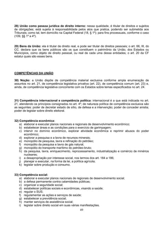 49
28) União como pessoa jurídica de direito interno: nessa qualidade, é titular de direitos e sujeitos
de obrigações; está sujeita à responsabilidade pelos atos que pratica, podendo ser submetida aos
Tribunais; como tal, tem domicílio na Capital Federal (18, § 1º); para fins processuais, conforme o caso
(109, §§ 1º a 4º).
29) Bens da União: ela é titular de direito real, e pode ser titular de direitos pessoais; o art. 66, III, do
CC. declara que os bens públicos são os que constituem o patrimônio da União, dos Estados ou
Municípios, como objeto de direito pessoal, ou real de cada uma dessa entidades; o art. 20 da CF
estatui quais são esses bens.
COMPETÊNCIAS DA UNIÃO
30) Noção: a União dispõe de competência material exclusiva conforme ampla enumeração de
assuntos no art. 21, de competência legislativa privativa (art. 22), de competência comum (art. 23) e,
ainda, de competência legislativa concorrente com os Estados sobre temas especificados no art. 24.
31) Competência internacional e competência política: internacional é a que está indicada no art.
21, atendendo os princípios consignados no art. 4º; de natureza política de competência exclusiva são
as seguintes: poder de decretar estado de sítio, de defesa e a intervenção; poder de conceder anistia;
poder de legislar sobre direito eleitoral.
32) Competência econômica:
a) elaborar e executar planos nacionais e regionais de desenvolvimento econômico;
b) estabelecer áreas e as condições para o exercício de garimpagem;
c) intervir no domínio econômico, explorar atividade econômica e reprimir abusos do poder
econômico;
d) explorar a pesquisa e a lavra de recursos minerais;
e) monopólio de pesquisa, lavra e refinação do petróleo;
f) monopólio da pesquisa e lavra de gás natural;
g) monopólio do transporte marítimo do petróleo bruto;
h) da pesquisa, lavra, enriquecimento, reprocessamento, industrialização e comércio de minérios
nucleares;
i) a desapropriação por interesse social, nos termos dos art. 184 a 186;
j) planejar e executar, na forma da lei, a política agrícola;
k) legislar sobre produção e consumo.
33) Competência social:
a) elaborar e executar planos nacionais de regionais de desenvolvimento social;
b) a defesa permanente contra calamidades públicas;
c) organizar a seguridade social;
d) estabelecer políticas sociais e econômicas, visando a saúde;
e) regular o SUS;
f) regulamentar as ações e serviços de saúde;
g) estabelecer a previdência social;
h) manter serviços de assistência social;
i) legislar sobre direito social em suas várias manifestações.
 