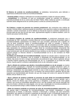 5
9) Sistema de controle de constitucionalidade: se estabelece, tecnicamente, para defender a
supremacia constitucional contra as inconstitucionalidades.
- Controle político: entrega a verificação de inconstitucionalidade a órgãos de natureza política;
- Jurisdicional: é a faculdade no qual as constituições outorga ao Judiciário de declarar a
inconstitucionalidade de lei ou outros atos de Poder Público; Misto: realiza-se quando a constituição
submete certas categorias de lei ao controle político e outras ao controle jurisdicional.
10) Critérios e modos de exercício do controle jurisdicional: são conhecidos dois critérios de
controle: Controle difuso: verifica-se quando se reconhece o seu exercício a todos os componentes do
Judiciário; controle concentrado: se só for deferido ao tribunal de cúpula do Judiciário; subordina-se ao
princípio geral de que não há juízo sem autor, rigorosamente seguido no sistema brasileiro, como na
maioria que possui controle difuso.
11) Sistema brasileiro de controle de constitucionalidade: é jurisdicional introduzido com a
Constituição de 1891, acolhendo o controle difuso por via de exceção (cabe ao demandado argüir a
inconstitucionalidade, apresentando sua defesa num caso concreto), perdurando até a vigente; em
vista da atual constituição, temos a inconstitucionalidade por ação ou omissão; o controle é
jurisdicional, combinando os critérios difuso e concentrado, este de competência do STF; portanto,
temos o exercício do controle por via de exceção e por ação direta de inconstitucionalidade e ainda a
ação declaratória de constitucionalidade; a ação direta de inconstitucionalidade compreende três
modalidades: Interventiva, genérica e a supridora de omissão. A constituição mantém a regra segundo
a qual somente pelo voto da maioria absoluta de seus membros ou dos membros do respectivo órgão
especial poderão os tribunais declarar a inconstitucionalidade de lei ou ato normativo do Poder
Público. (art. 97)
12) Efeitos da declaração de inconstitucionalidade: depende da solução sobre a natureza do ato
inconstitucional: se é inexistente, nulo ou anulável. A declaração de inconstitucionalidade, na via
indireta, não anula a lei nem a revoga; teoricamente a lei continua em vigor, eficaz e aplicável, até que
o Senado Federal suspenda sua executoriedade (art. 52, X). A declaração na via direta tem efeito
diverso, importa suprimir a eficácia e aplicabilidade da lei ou ato; distinções a seguir:
- Qual a eficácia da sentença que decide a inconstitucionalidade na via de exceção: se resolve
pelos princípios processuais; a argüição de inconstitucionalidade é questão prejudicial e gera um
procedimento incidenter tantum, que busca a simples verificação da existência ou do vício alegado; a
sentença é declaratória; faz coisa julgada somente no caso e entre as partes; no que tange ao caso
concreto, a declaração surte efeitos ex tunc; no entanto a lei contínua eficaz e aplicável, até que seja
suspensa sua executoriedade pelo Senado; ato que não revoga nem anula a lei, apenas lhe retira a
eficácia, daí por diante ex nunc.
- Qual a eficácia da sentença proferida no processo de ação direta de inconstitucionalidade
genérica?: tem por objeto a própria questão de inconstitucionalidade; qualquer decisão, que a
decrete, deverá ter eficácia erga omnes (genérica) e obrigatória; a sentença aí faz coisa julgada
material, que vincula as autoridades aplicadoras da lei, que não poderão mais dar-lhe execução sob
pena de arrostar a eficácia da coisa julgada, uma vez que a declaração de inconstitucionalidade em
tese visa precisamente atingir o efeito imediato de retirar a aplicabilidade da lei.
- Efeito da sentença proferida no processo de ação de inconstitucionalidade interventiva: visa
não apenas obter a declaração de inconstitucionalidade, mas também restabelecer a ordem
constitucional no Estado, ou Município, mediante a intervenção; a sentença não será meramente
declaratória; não cabendo ao Senado a suspensão da execução do ato; a Constituição declara que o
decreto se limitará a suspender a execução do ato impugnado, se essa medida bastar ao
 