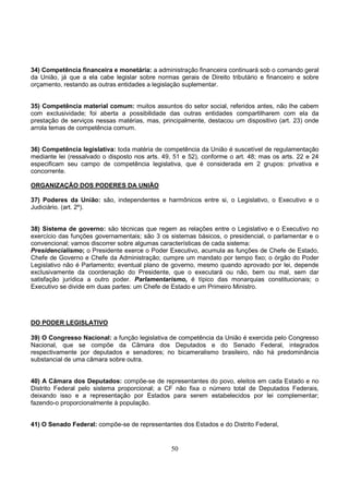 50
34) Competência financeira e monetária: a administração financeira continuará sob o comando geral
da União, já que a ela cabe legislar sobre normas gerais de Direito tributário e financeiro e sobre
orçamento, restando as outras entidades a legislação suplementar.
35) Competência material comum: muitos assuntos do setor social, referidos antes, não lhe cabem
com exclusividade; foi aberta a possibilidade das outras entidades compartilharem com ela da
prestação de serviços nessas matérias, mas, principalmente, destacou um dispositivo (art. 23) onde
arrola temas de competência comum.
36) Competência legislativa: toda matéria de competência da União é suscetível de regulamentação
mediante lei (ressalvado o disposto nos arts. 49, 51 e 52), conforme o art. 48; mas os arts. 22 e 24
especificam seu campo de competência legislativa, que é considerada em 2 grupos: privativa e
concorrente.
ORGANIZAÇÃO DOS PODERES DA UNIÃO
37) Poderes da União: são, independentes e harmônicos entre si, o Legislativo, o Executivo e o
Judiciário. (art. 2º).
38) Sistema de governo: são técnicas que regem as relações entre o Legislativo e o Executivo no
exercício das funções governamentais; são 3 os sistemas básicos, o presidencial, o parlamentar e o
convencional; vamos discorrer sobre algumas características de cada sistema:
Presidencialismo; o Presidente exerce o Poder Executivo, acumula as funções de Chefe de Estado,
Chefe de Governo e Chefe da Administração; cumpre um mandato por tempo fixo; o órgão do Poder
Legislativo não é Parlamento; eventual plano de governo, mesmo quando aprovado por lei, depende
exclusivamente da coordenação do Presidente, que o executará ou não, bem ou mal, sem dar
satisfação jurídica a outro poder. Parlamentarismo, é típico das monarquias constitucionais; o
Executivo se divide em duas partes: um Chefe de Estado e um Primeiro Ministro.
DO PODER LEGISLATIVO
39) O Congresso Nacional: a função legislativa de competência da União é exercida pelo Congresso
Nacional, que se compõe da Câmara dos Deputados e do Senado Federal, integrados
respectivamente por deputados e senadores; no bicameralismo brasileiro, não há predominância
substancial de uma câmara sobre outra.
40) A Câmara dos Deputados: compõe-se de representantes do povo, eleitos em cada Estado e no
Distrito Federal pelo sistema proporcional; a CF não fixa o número total de Deputados Federais,
deixando isso e a representação por Estados para serem estabelecidos por lei complementar;
fazendo-o proporcionalmente à população.
41) O Senado Federal: compõe-se de representantes dos Estados e do Distrito Federal,
 