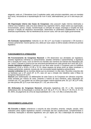 51
elegendo, cada um, 3 Senadores (com 2 suplentes cada), pelo princípio majoritário, para um mandato
de 8 anos, renovando-se a representação de 4 em 4 anos, alternadamente, por um e dois terços (art.
46).
42) Organização interna das Casas do Congresso: elas possuem órgão internos destinados a
ordenar seus trabalhos; cada uma deve elaborar seu regimento interno, dispor sobre sua organização,
funcionamento, polícia, criação, transformação ou extinção de cargos, empregos e funções de seus
serviços e fixação da respectiva renumeração, observados os parâmetros estabelecidos na lei de
diretrizes orçamentárias; não há interferência de uma em outra, nem de outro órgão governamental.
43) Comissão representativa: instituída no art. 58, § 4º; sua função é representar o CN durante o
recesso parlamentar; haverá apenas uma, eleita por suas casas na última sessão ordinária do período
legislativo.
FUNCIONAMENTO E ATRIBUIÇÕES
44) Funcionamento do Congresso Nacional: o CN desenvolve sua atividades por legislatura,
sessões legislativas ordinárias ou extraordinárias, sessões ordinárias e extraordinárias; a legislatura
tem a duração de 4 anos, início ao término do mandato dos membros da Câmara dos Deputados (44,
par. único); o Senado é contínuo por ser renovável parcialmente em cada período de 4 anos (46, § 2º);
sessão legislativa ordinária é o período em que deve estar reunido o Congresso para os trabalhos
legislativos (15.02 a 30.06 e 01.08 a 15.12); esses espaços de tempo entre as datas constituem o
recesso parlamentar, podendo, durante ele, ser convocada sessão legislativa extraordinária;
sessões ordinárias são as reuniões diárias que se processam no dias úteis; Reuniões conjuntas são
as hipóteses que a CF prevê (57, § 3º), caso em que a direção dos trabalhos cabe à Mesa do
Congresso Nacional (57, § 5º);
Quorum para deliberações: as deliberações de cada Casa ou do Congresso em câmaras conjuntas,
serão tomadas por maioria de votos, presente a maioria de seus membros, salvo disposição em
contrário (art. 47), que podem ser os casos que exigem maioria absoluta (arts. 55, § 2º, 66, § 4º e 69),
por três quintos (60, § 2º) e por dois terços (51, I, 52, par.único e 86).
45) Atribuições do Congresso Nacional: atribuições legislativas (48, 61 a 69), meramente
deliberativas (49), de fiscalização e controle (50, § 2º, 58, § 3º, 71 e 72, 166, § 1º, 49, IX e X, 51, II e
84, XXIV), de julgamento de crime de responsabilidade (51, I, 52, I e II, 86) e constituintes (60).
PROCEDIMENTO LEGISLATIVO
46) Conceito e objeto: entende-se o conjunto de atos (iniciativa, emenda, votação, sanção, veto)
realizados pelos órgãos legislativos visando a formação das leis constitucionais, complementares e
ordinárias, resoluções e decretos legislativos; tem por objeto (art. 59) a elaboração de emendas à
 