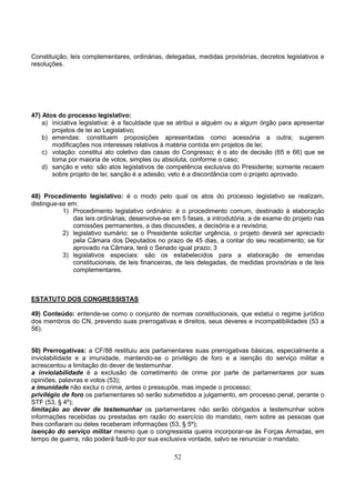52
Constituição, leis complementares, ordinárias, delegadas, medidas provisórias, decretos legislativos e
resoluções.
47) Atos do processo legislativo:
a) iniciativa legislativa: é a faculdade que se atribui a alguém ou a algum órgão para apresentar
projetos de lei ao Legislativo;
b) emendas: constituem proposições apresentadas como acessória a outra; sugerem
modificações nos interesses relativos à matéria contida em projetos de lei;
c) votação: constitui ato coletivo das casas do Congresso; é o ato de decisão (65 e 66) que se
toma por maioria de votos, simples ou absoluta, conforme o caso;
d) sanção e veto: são atos legislativos de competência exclusiva do Presidente; somente recaem
sobre projeto de lei; sanção é a adesão; veto é a discordância com o projeto aprovado.
48) Procedimento legislativo: é o modo pelo qual os atos do processo legislativo se realizam,
distingue-se em:
1) Procedimento legislativo ordinário: é o procedimento comum, destinado à elaboração
das leis ordinárias; desenvolve-se em 5 fases, a introdutória, a de exame do projeto nas
comissões permanentes, a das discussões, a decisória e a revisória;
2) legislativo sumário: se o Presidente solicitar urgência, o projeto deverá ser apreciado
pela Câmara dos Deputados no prazo de 45 dias, a contar do seu recebimento; se for
aprovado na Câmara, terá o Senado igual prazo; 3
3) legislativos especiais: são os estabelecidos para a elaboração de emendas
constitucionais, de leis financeiras, de leis delegadas, de medidas provisórias e de leis
complementares.
ESTATUTO DOS CONGRESSISTAS
49) Conteúdo: entende-se como o conjunto de normas constitucionais, que estatui o regime jurídico
dos membros do CN, prevendo suas prerrogativas e direitos, seus deveres e incompatibilidades (53 a
56).
50) Prerrogativas: a CF/88 restituiu aos parlamentares suas prerrogativas básicas, especialmente a
inviolabilidade e a imunidade, mantendo-se o privilégio de foro e a isenção do serviço militar e
acrescentou a limitação do dever de testemunhar.
a inviolabilidade é a exclusão de cometimento de crime por parte de parlamentares por suas
opiniões, palavras e votos (53);
a imunidade não exclui o crime, antes o pressupõe, mas impede o processo;
privilégio de foro os parlamentares só serão submetidos a julgamento, em processo penal, perante o
STF (53, § 4º);
limitação ao dever de testemunhar os parlamentares não serão obrigados a testemunhar sobre
informações recebidas ou prestadas em razão do exercício do mandato, nem sobre as pessoas que
lhes confiaram ou deles receberam informações (53, § 5º);
isenção do serviço militar mesmo que o congressista queira incorporar-se às Forças Armadas, em
tempo de guerra, não poderá fazê-lo por sua exclusiva vontade, salvo se renunciar o mandato.
 