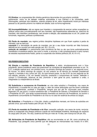 53
51) Direitos: os congressistas têm direitos genéricos decorrentes de sua própria condição
parlamentar, como os de debater matérias submetidas à sua Câmara e às comissões, pedir
informações, participar dos trabalhos, votando projetos de lei, salvo impedimento moral por interesse
pessoal ou de parente próximo na matéria em debate, tudo na forma regimental.
52) Incompatibilidades: são as regras que impedem o congressista de exercer certas ocupações ou
praticar certos atos cumulativamente com seu mandato; são impedimentos referentes ao exercício do
mandato; não interditam candidaturas, nem anulam a eleição, são estabelecidas no art. 54; podem ser
funcionais, negociais, políticas e profissionais.
53) Perda do mandato: seu regime jurídico disciplina hipóteses em que ficam sujeitos à perda do
mandato, que se dará por:
cassação é a decretação da perda do mandato, por ter o seu titular incorrido em falta funcional,
definida em lei e punida com esta sanção (art. 55, I, II e VI);
extinção do mandato é o perecimento pela ocorrência de fato ou ato que torna automaticamente
inexistente a investidura eletiva, tais como a morte, a renúncia, o não comparecimento a certo número
de sessões expressamente fixado, perda ou suspensão dos direitos políticos (55, III, IV e V).
DO PODER EXECUTIVO
54) Eleição e mandato do Presidente da República: é eleito, simultaneamente com o Vice-
presidente, dentre brasileiros natos que preencham as condições de elegibilidade previstas no art. 14,
§ 3º; a eleição realizar-se-á, em primeiro turno, no primeiro domingo de outubro e, em segundo turno,
se houver, no último domingo de outubro, do ano anterior ao do término do mandato presidencial
vigente; o mandato é de 4 anos (art. 82), do qual tomará posse, no dia 01/01 do ano seguinte ao de
sua eleição, perante o CN, em sessão conjunta, prestando o compromisso de manter, defender e
cumprir a Constituição, observar as leis, promover o bem geral do povo, sustentar a união, a
integridade e a independência do Brasil.
55) Substitutos e sucessores do Presidente: ao vice cabe substituir o Presidente, nos casos de
impedimento, e suceder-lhe no caso de vaga, e, além de outras atribuições que lhe forem conferidas
por lei complementar, auxiliará o Presidente, sempre que por ele for convocado para missões
especiais (79, par.único); o outros substitutos são: o Presidente de Câmara, o Presidente do Senado e
o Presidente do STF, que serão sucessivamente chamados ao exercício da Presidência, se ocorrer o
impedimento concomitante do Presidente e do Vice ou no caso de vacância de ambos os cargos.
56) Subsídios: o Presidente e o Vice têm, direito a estipêndios mensais, em forma de subsídios em
parcela única, que serão fixados pelo CN (art. 49, VIII).
57) Perda do mandato do Presidente e do Vice: cassação; extinção, nos casos de morte, renúncia.
perda ou suspensão dos direitos políticos e perda da nacionalidade brasileira; declaração de vacância
do cargo pelo CN (arts. 78 e 82); ausência de Pais por mais de 15 dias, sem licença do CN (art. 83).
58) Atribuições do Presidente da República: são as enumeradas no art. 84, como privativas do
Presidente, cujo parágrafo único permite que ele delegues as mencionadas nos incisos VI e XXV,
 