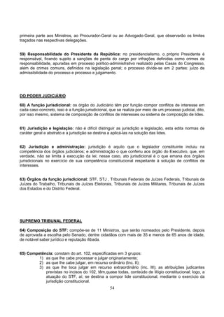 54
primeira parte aos Ministros, ao Procurador-Geral ou ao Advogado-Geral, que observarão os limites
traçados nas respectivas delegações.
59) Responsabilidade do Presidente da República: no presidencialismo. o próprio Presidente é
responsável, ficando sujeito a sanções de perda do cargo por infrações definidas como crimes de
responsabilidade, apuradas em processo político-administrativo realizado pelas Casas do Congresso,
além de crimes comuns, definidos na legislação penal; o processo divide-se em 2 partes: juízo de
admissibilidade do processo e processo e julgamento.
DO PODER JUDICIÁRIO
60) A função jurisdicional: os órgão do Judiciário têm por função compor conflitos de interesse em
cada caso concreto, isso é a função jurisdicional, que se realiza por meio de um processo judicial, dito,
por isso mesmo, sistema de composição de conflitos de interesses ou sistema de composição de lides.
61) Jurisdição e legislação: não é difícil distinguir as jurisdição e legislação, esta edita normas de
caráter geral e abstrato e a jurisdição se destina a aplicá-las na solução das lides.
62) Jurisdição e administração: jurisdição é aquilo que o legislador constituinte incluiu na
competência dos órgãos judiciários; e administração o que conferiu aos órgão do Executivo, que, em
verdade, não se limita à execução da lei; nesse caso, ato jurisdicional é o que emana dos órgãos
jurisdicionais no exercício de sua competência constitucional respeitante à solução de conflitos de
interesses.
63) Órgãos da função jurisdicional: STF, STJ , Tribunais Federais de Juízes Federais, Tribunais de
Juízes do Trabalho, Tribunais de Juízes Eleitorais, Tribunais de Juízes Militares, Tribunais de Juízes
dos Estados e do Distrito Federal.
SUPREMO TRIBUNAL FEDERAL
64) Composição do STF: compõe-se de 11 Ministros, que serão nomeados pelo Presidente, depois
de aprovada a escolha pelo Senado, dentre cidadãos com mais de 35 e menos de 65 anos de idade,
de notável saber jurídico e reputação ilibada.
65) Competência: constam do art. 102, especificadas em 3 grupos:
1) as que lhe cabe processar e julgar originariamente;
2) as que lhe cabe julgar, em recurso ordinário (Inc. II);
3) as que lhe toca julgar em recurso extraordinário (inc. III); as atribuições judicantes
previstas no incisos do 102, têm,quase todas, conteúdo de litígio constitucional; logo, a
atuação do STF, aí, se destina a compor lide constitucional, mediante o exercício da
jurisdição constitucional.
 