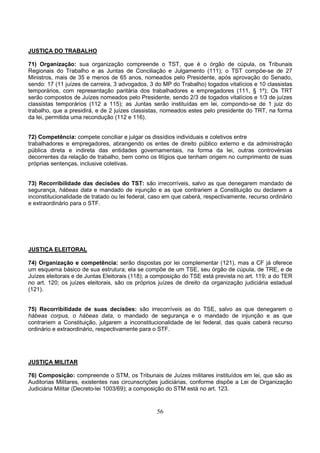 56
JUSTIÇA DO TRABALHO
71) Organização: sua organização compreende o TST, que é o órgão de cúpula, os Tribunais
Regionais do Trabalho e as Juntas de Conciliação e Julgamento (111); o TST compõe-se de 27
Ministros, mais de 35 e menos de 65 anos, nomeados pelo Presidente, após aprovação do Senado,
sendo: 17 (11 juízes de carreira, 3 advogados, 3 do MP do Trabalho) togados vitalícios e 10 classistas
temporários, com representação paritária dos trabalhadores e empregadores (111, § 1º); Os TRT
serão compostos de Juízes nomeados pelo Presidente, sendo 2/3 de togados vitalícios e 1/3 de juízes
classistas temporários (112 a 115); as Juntas serão instituídas em lei, compondo-se de 1 juiz do
trabalho, que a presidirá, e de 2 juízes classistas, nomeados estes pelo presidente do TRT, na forma
da lei, permitida uma recondução (112 e 116).
72) Competência: compete conciliar e julgar os dissídios individuais e coletivos entre
trabalhadores e empregadores, abrangendo os entes de direito público externo e da administração
pública direta e indireta das entidades governamentais, na forma da lei, outras controvérsias
decorrentes da relação de trabalho, bem como os litígios que tenham origem no cumprimento de suas
próprias sentenças, inclusive coletivas.
73) Recorribilidade das decisões do TST: são irrecorríveis, salvo as que denegarem mandado de
segurança, hábeas data e mandado de injunção e as que contrariem a Constituição ou declarem a
inconstitucionalidade de tratado ou lei federal, caso em que caberá, respectivamente, recurso ordinário
e extraordinário para o STF.
JUSTIÇA ELEITORAL
74) Organização e competência: serão dispostas por lei complementar (121), mas a CF já oferece
um esquema básico de sua estrutura; ela se compõe de um TSE, seu órgão de cúpula, de TRE, e de
Juízes eleitorais e de Juntas Eleitorais (118); a composição do TSE está prevista no art. 119; a do TER
no art. 120; os juízes eleitorais, são os próprios juízes de direito da organização judiciária estadual
(121).
75) Recorribilidade de suas decisões: são irrecorríveis as do TSE, salvo as que denegarem o
hábeas corpus, o hábeas data, o mandado de segurança e o mandado de injunção e as que
contrariem a Constituição, julgarem a inconstitucionalidade de lei federal, das quais caberá recurso
ordinário e extraordinário, respectivamente para o STF.
JUSTIÇA MILITAR
76) Composição: compreende o STM, os Tribunais de Juízes militares instituídos em lei, que são as
Auditorias Militares, existentes nas circunscrições judiciárias, conforme dispõe a Lei de Organização
Judiciária Militar (Decreto-lei 1003/69); a composição do STM está no art. 123.
 